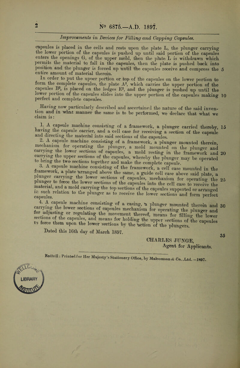 No 6875.—A.D. 1897. Improvements in Devices for Filling and Capping Capsules. capsules is placed in the cells and rests upon the plate L, the plunger carrying the lower portion of the capsules is pushed up until said portion of the capsules enters the openings G, of the upper mold, then the plate L is withdrawn which permits the material to fall in the capsules, then the plate is pushed back into position and the plunger is forced up until the capsules receive and compress the 5 entire amount of material therein. In order to put the upoer portion or top of the capsules on the lower portion to form the complete capsules, the plate A2, which carries the upper portion of the capsules B2, is placed on the ledges E2, and the plunger is pushed up until the lower portion of the capsules slides into the upper portion of the capsules making 10 perfect and complete capsules. . Having.now particularly described and ascertained the nature of the said inven¬ tion and in what manner the same is to be performed, we declare that what we claim is: 1. A capsule machine consisting of a framework, a plunger carried thereby, 15 having the capsule carrier, and a cell case for receiving a section of the capsule and directing the material into said sections of the capsules. 2. A capsule machine consisting of a framework, a plunger mounted therein mechanism for operating the plunger, a mold mounted on the plunger and carrying the lower sections of capsules, a mold resting in the framework and 20 carrying the upper sections of the capsules, whereby the plunger may be operated o bung the two sections together and make the complete capsule. d. A capsule machine consisting of the framework, a cell case mounted in the tame work, a plate Arranged above the same, a guide cell case above said plate, a p unger carrying the lower sections of capsules, mechanism for operating the 25 p linger to force the lower sections of the capsules into the cell case to receive the material, and a mold carrying the top sections of the capsules supported or arranged capsules ^ ^ P imger as to receive tpe lower sections and form perfect 4. A capsule machine consisting of a casing, a plunger mounted therein and 30 carrying the lower sections of capsules mechanism for operating the plunger and for adjusting or regulating the movement thereof, means for filling the lower sections of the capsules, and means for holding the upper sections of the capsides tj force them upon the lower sections bv the 'action of tbp P . 1 - —^ v—II o^utlUllO ui upon the lower sections by the 'action of the plungers. Dated this 16th day of March 1897. CHARLES JUNGE, Agent for Applicants. 35 Iledhill: Printed for Her Majesty's Stationery Office, by Malcomsonci oc Co. .Ltd. —1897. AGs,..,