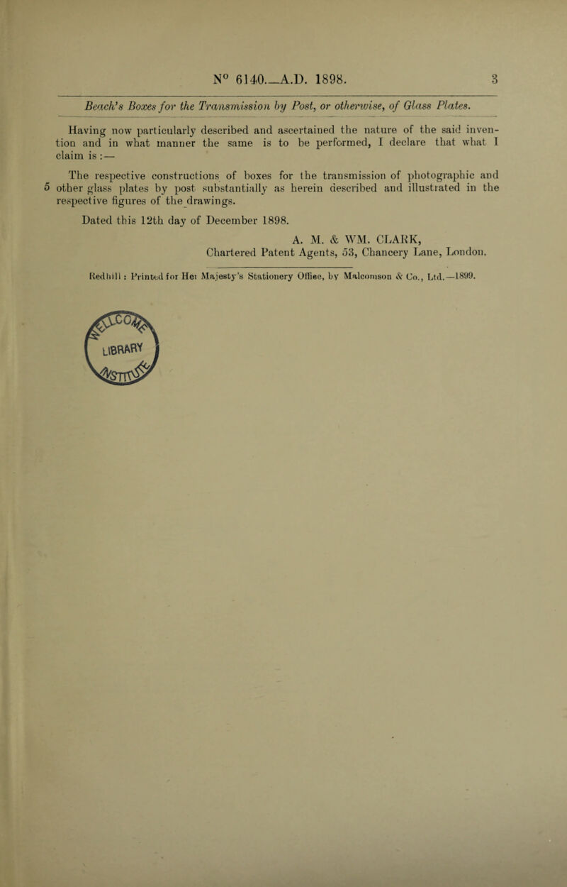 Beach’s Boxes for the Transmission by Post, or otherwise, of Glass Plates. Having now particularly described and ascertained the nature of the said inven¬ tion and in what manner the same is to be performed, I declare that what I claim is : — The respective constructions of boxes for the transmission of photographic and 5 other glass plates by post substantially as herein described and illustrated in the respective figures of the drawings. Dated this 12th day of December 1898. A. M. & WM. CLARK, Chartered Patent Agents, d3, Chancery Lane, London. Kedhill : Printed for Hei Majesty’s Stationery Ottiee, by Malcomson Sc Co., Ltd.—1899.