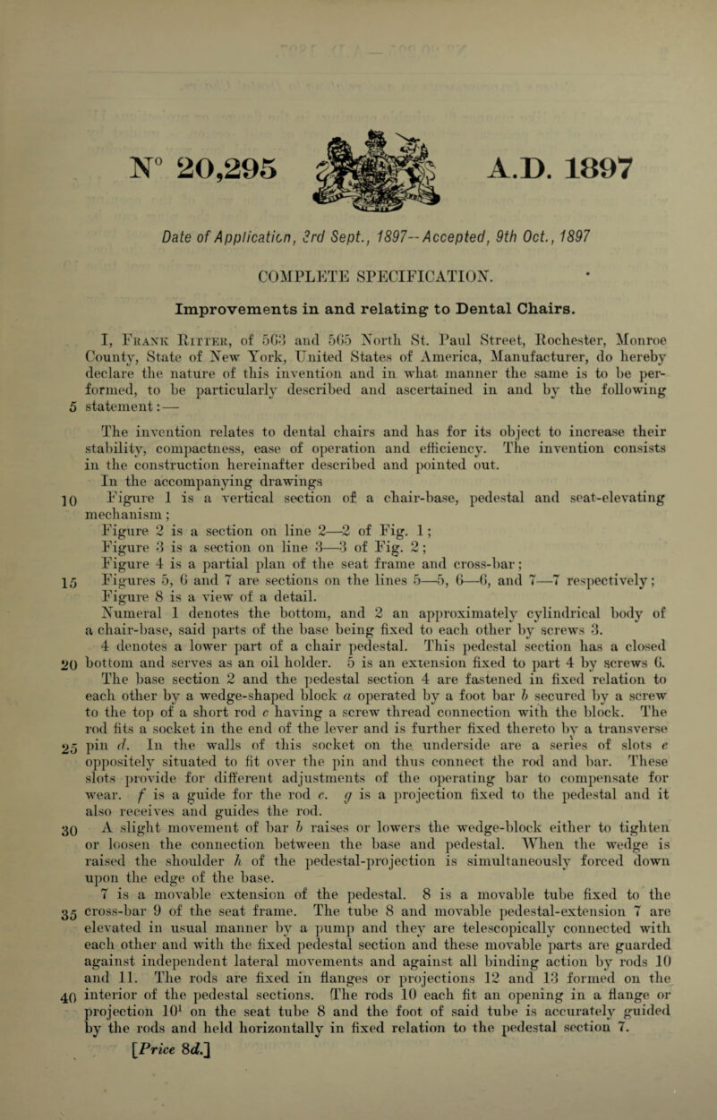 N° 20,295 A.D. 1897 Date of Application, 3rd Sept., 1897— Accepted, 9th Oct., 1897 COMPLETE SPECIFICATION. Improvements in and relating to Dental Chairs. I, Frank Ritter, of 5G3 and 505 North St. Paul Street, Rochester, Monroe County, State of New York, United States of America, Manufacturer, do hereby declare the nature of this invention and in what manner the same is to be per¬ formed, to be particularly described and ascertained in and by the following 5 statement: — The invention relates to dental chairs and has for its object to increase their stability, compactness, ease of operation and efficiency. The invention consists in the construction hereinafter described and pointed out. In the accompanying drawings ]0 Figure 1 is a vertical section of a chair-base, pedestal and seat-elevating mechanism; Figure 2 is a section on line 2—2 of Fig. 1; Figure 3 is a section on line 3—3 of Fig. 2; Figure 4 is a partial plan of the seat frame and cross-bar; 15 Figures 5, 0 and T are sections on the lines 5—5, 0—0, and T—7 respectively; Figure 8 is a view of a detail. Numeral 1 denotes the bottom, and 2 an approximately cylindrical body of a chair-base, said parts of the base being fixed to each other by screws 3. 4 denotes a lower part of a chair pedestal. This pedestal section has a closed 2() bottom and serves as an oil holder. 5 is an extension fixed to part 4 by screws 0. The base section 2 and the pedestal section 4 are fastened in fixed relation to each other by a wedge-shaped block a operated by a foot bar b secured by a screw to the top of a short rod c having a screw thread connection with the block. The rod fits a socket in the end of the lever and is further fixed thereto by a transverse 25 pin d. In the walls of this socket on the. underside are a series of slots e oppositely situated to fit over the pin and thus connect the rod and bar. These slots provide for different adjustments of the operating bar to compensate for wear, f is a guide for the rod c. g is a projection fixed to the pedestal and it also receives and guides the rod. 30 A slight movement of bar b raises or lowers the wedge-block either to tighten or loosen the connection between the base and pedestal. When the wedge is raised the shoulder h of the pedestal-projection is simultaneously forced down upon the edge of the base. 7 is a movable extension of the pedestal. 8 is a movable tube fixed to the 35 cross-bar 9 of the seat frame. The tube 8 and movable pedestal-extension 7 are elevated in usual manner by a pump and they are telescopically connected with each other and with the fixed pedestal section and these movable parts are guarded against independent lateral movements and against all binding action by rods 10 and 11. The rods are fixed in flanges or projections 12 and 13 formed on the 40 interior of the pedestal sections. The rods 10 each fit an opening in a flange or projection 101 on the seat tube 8 and the foot of said tube is accurately guided by the rods and held horizontally in fixed relation to the pedestal section 7. [Price 8c£.]