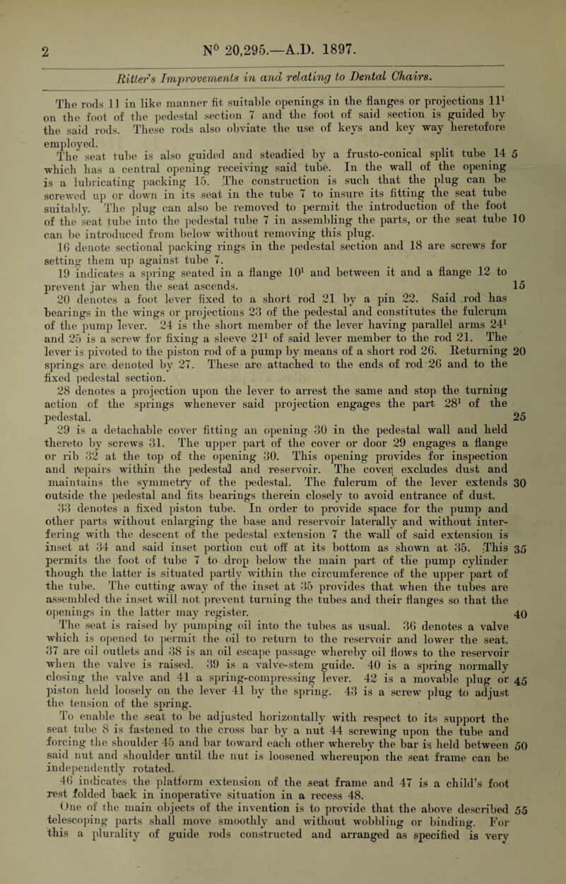 Ritter s Improvements in and relating to Dental Chairs. The rods 11 in like manner fit suitable openings in the flanges or projections ll1 on the foot of the pedestal section 7 and the foot of said section is guided by the said rods. These rods also obviate the use of keys and key way heretofore employed. The seat tube is also guided and steadied by a frusto-conical split tube 14 5 which has a central opening receiving said tube. In the wall of the opening is a lubricating packing 15. The construction is such that the plug can be screwed up or down in its seat in the tube 7 to insure its fitting the seat tube suitably. The plug can also be removed to permit the introduction of the foot of the seat tube into the pedestal tube 7 in assembling the parts, or the seat tube 10 can be introduced from below without removing this plug. 16 denote sectional packing rings in the pedestal section and 18 are screws for setting them up against tube 7. 19 indicates a spring seated in a flange 101 and between it and a flange 12 to prevent jar when the seat ascends. 15 20 denotes a foot lever fixed to a short rod 21 by a pin 22. Said rod has bearings in the wings or projections 23 of the pedestal and constitutes the fulcrum of the pump lever. 24 is the short member of the lever having parallel arms 241 and 25 is a screw for fixing a sleeve 211 of said lever member to the rod 21. The lever is pivoted to the piston rod of a pump by means of a short rod 26. Returning 20 springs are denoted by 27. These are attached to the ends of rod 26 and to the fixed pedestal section. 28 denotes a projection upon the lever to arrest the same and stop the turning action of the springs whenever said projection engages the part 281 of the pedestal. 25 29 is a detachable cover fitting an opening 30 in the pedestal wall and held thereto by screws 31. The upper part of the cover or door 29 engages a flange or rib 32 at the top of the opening 30. This opening provides for inspection and repairs within the pedestal and reservoir. The coveij excludes dust and maintains the symmetry of the pedestal. The fulcrum of the lever extends 30 outside the pedestal and fits bearings therein closely to avoid entrance of dust. 33 denotes a fixed piston tube. In order to provide space for the pump and other parts without enlarging the base and reservoir laterally and without inter¬ fering with the descent of the pedestal extension 7 the wall of said extension is inset at 34 and said inset portion cut off: at its bottom as shown at 35. This 35 permits the foot of tube 7 to drop below the main part of the pump cylinder though the latter is situated partly within the circumference of the upper part of the tube. The cutting away of the inset at 35 provides that when the tubes are assembled the inset will not prevent turning the tubes and their flanges so that the openings in the latter may register. 40 The seat is raised by pumping oil into the tubes as usual. 36 denotes a valve which is opened to permit the oil to return to the reservoir and lower the seat. 37 are oil outlets and 38 is an oil escape passage whereby oil flows to the reservoir when the valve is raised. 39 is a valve-stem guide. 40 is a spring normally closing the valve and 41 a spring-compressing lever. 42 is a movable plug or 45 piston held loosely on the lever 41 by the spring. 43 is a screw plug to adjust the tension of the spring. To enable the .seat to be adjusted horizontally with respect to its support the seat tube 8 is fastened to the cross bar by a nut 44 screwing upon the tube and forcing the shoulder 45 and bar toward each other whereby the bar is held between 50 said nut and shoulder until the nut is loosened whereupon the seat frame can be independently rotated. 46 indicates the platform extension of the seat frame and 47 is a child’s foot rest folded back in inoperative situation in a recess 48. One of the main objects of the invention is to provide that the above described 55 telescoping parts shall move smoothly and without wobbling or binding. For this a plurality of guide rods constructed and arranged as specified is very