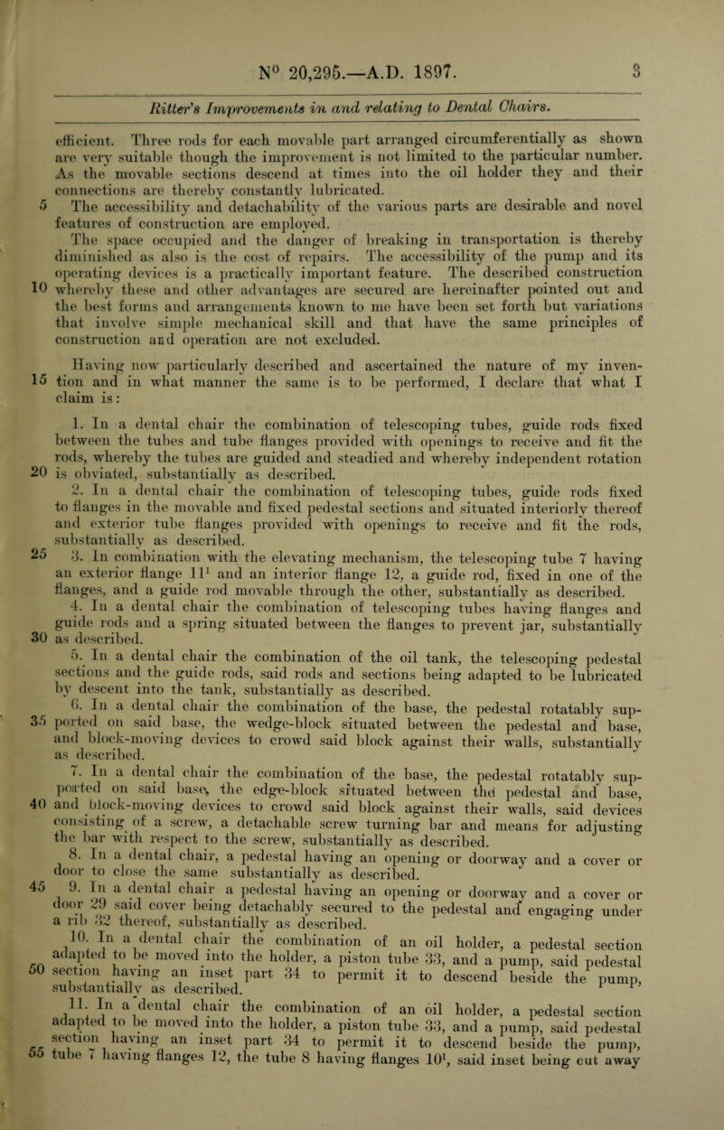 5 10 15 20 25 30 35 40 45 50 55 3 N° 20,295.—A.D. 1897. Ritter's Imj/rovements in and relating to Dental Chairs. efficient. Three rods for each movable part arranged circumferentially as shown are very suitable though the improvement is not limited to the particular number. As the movable sections descend at times into the oil holder they and their connections are thereby constantly lubricated. The accessibility and detachability of the various parts are desirable and novel features of construction are employed. The space occupied and the danger of breaking in transportation is thereby diminished as also is the cost of repairs. The accessibility of the pump and its operating devices is a practically important feature. The described construction whereby these and other advantages are secured are hereinafter pointed out and the best forms and arrangements known to me have been set forth but variations that involve simple mechanical skill and that have the same principles of construction and operation are not excluded. Having now particularly described and ascertained the nature of my inven¬ tion and in what manner the same is to be performed, I declare that what I claim is: 1. In a dental chair the combination of telescoping tubes, guide rods fixed between the tubes and tube flanges provided with openings to receive and fit the rods, whereby the tubes are guided and steadied and whereby independent rotation is obviated, substantially as described. 2. In a dental chair the combination of telescoping tubes, guide rods fixed to flanges in the movable and fixed pedestal sections and situated interiorly thereof and exterior tube flanges provided with openings to receive and fit the rods, substantially as described. 3. In combination with the elevating mechanism, the telescoping tube 7 having an exterior flange ll1 and an interior flange 12, a guide rod, fixed in one of the flanges, and a guide rod movable through the other, substantially as described. 4. In a dental chair the combination of telescoping tubes having flanges and guide rods and a spring situated between the flanges to prevent jar, substantially as described. 5. In a dental chair the combination of the oil tank, the telescoping pedestal sections and the guide rods, said rods and sections being adapted to be lubricated by descent into the tank, substantially as described. b. In a dental chair the combination of the base, the pedestal rotatably sup¬ ported on said base, the wedge-block situated between the pedestal and base, and block-moving devices to crowd said block against their walls, substantially as described. 7. In a dental chair the combination of the base, the pedestal rotatably sup¬ ported on said base, the edge-block situated between the* pedestal and base, and block-moving devices to crowd said block against their walls, said devices consisting of a screw, a detachable screw turning bar and means for adjusting the bar with respect to the .screw, substantially as described. 8. 1 n a dental chair, a pedestal having an opening or doorway and a cover or door to close the same substantially as described. J. In a dental chair a pedestal having an opening or doorway and a cover or door 29 said cover being detachably secured to the pedestal and engaging- under a rib 42 thereof, substantially as described. 10 In a dental chair the combination of an oil holder, a pedestal section adapted to be moved into the holder, a piston tube 33, and a pump, said pedestal section having an inset part 34 to permit it to descend beside the pump, substantially as described. 11. In a dental chair the combination of an oil holder, a pedestal section adapted to be moved into the holder, a piston tube 33, and a pump, said pedestal section having an inset part 34 to permit it to descend beside the pump,