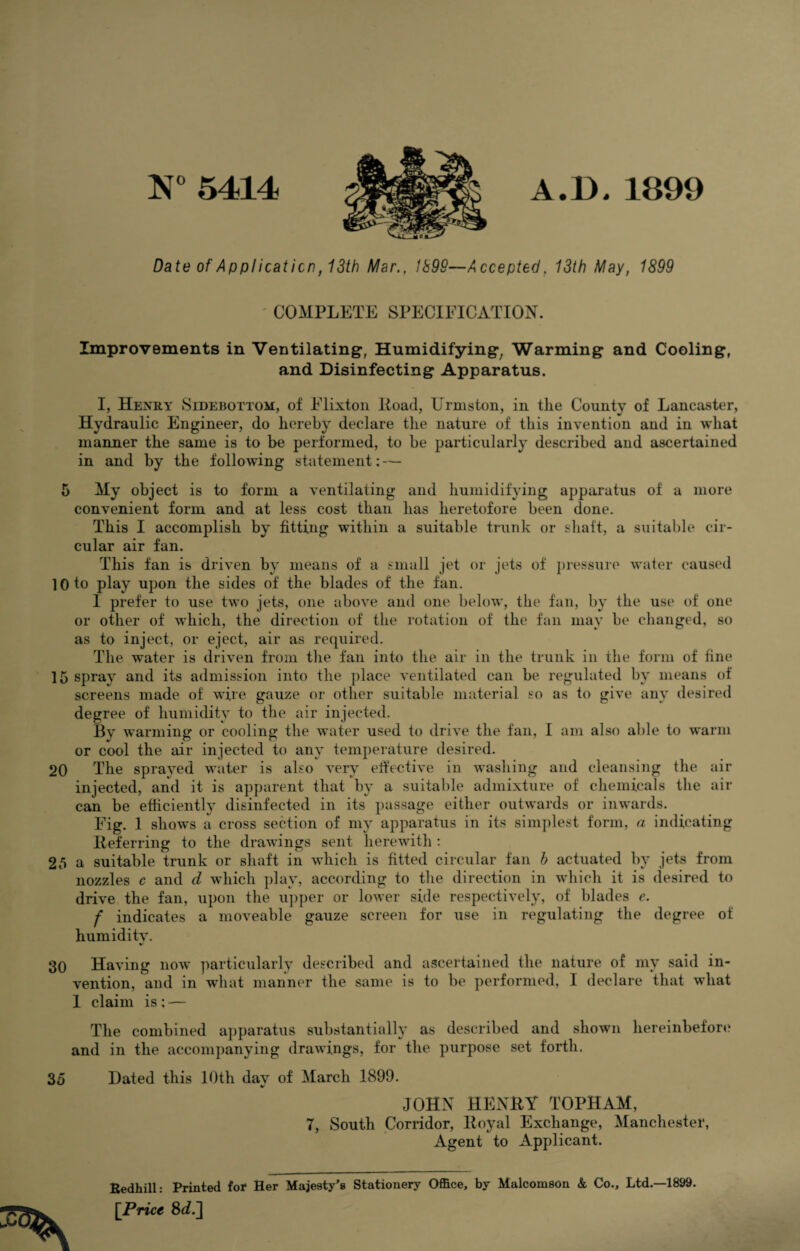 N° 5414 'W -z- A.D.1899 Date of Applicaticn,13th Mar., 1898—Accepted. 13th May, 1899 COMPLETE SPECIFICATION. Improvements in Ventilating, Humidifying, Warming and Cooling, and Disinfecting Apparatus. I, Henry Sidebottom, of Elixton Road, Urmston, in the County of Lancaster, Hydraulic Engineer, do hereby declare the nature of this invention and in what manner the same is to be performed, to be particularly described and ascertained in and by the following statement: — 5 My object is to form a ventilating and humidifying apparatus of a more convenient form and at less cost than has heretofore been done. This I accomplish by fitting within a suitable trunk or shaft, a suitable cir¬ cular air fan. This fan is driven by means of a small jet or jets of pressure water caused 10 to play upon the sides of the blades of the fan. I prefer to use two jets, one above and one below, the fan, by the use of one or other of which, the direction of the rotation of the fan may be changed, so as to inject, or eject, air as required. The water is driven from the fan into the air in the trunk in the form of fine 15 spray and its admission into the place ventilated can be regulated by means of screens made of wire gauze or other suitable material so as to give any desired degree of humidity to the air injected. By warming or cooling the water used to drive the fan, I am also able to warm or cool the air injected to any temperature desired. 20 The sprayed water is also very effective in washing and cleansing the air injected, and it is apparent that by a suitable admixture of chemicals the air can be efficiently disinfected in its passage either outwards or inwards. Fig. 1 shows a cross section of my apparatus in its simplest form, a indicating Referring to the drawings sent herewith : 25 a suitable trunk or shaft in which is fitted circular fan h actuated by jets from nozzles c and d which play, according to the direction in which it is desired to drive the fan, upon the upper or lower side respectively, of blades e. f indicates a moveable gauze screen for use in regulating the degree of humidity. 30 Having now particularly described and ascertained the nature of my said in¬ vention, and in what manner the same is to be performed, I declare that what 1 claim is : — The combined apparatus substantially as described and shown hereinbefore and in the accompanying drawings, for the purpose set forth. 35 Hated this 10th dav of March 1899. JOHN HENRY TOPHAM, T, South Corridor, Royal Exchange, Manchester, Agent to Applicant. Bedhill: Printed for Her Majesty's Stationery Office, by Malcomson & Co., Ltd.—1899. [Price 8i.]