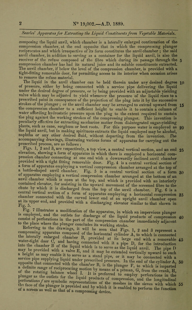 Searles' Apparatus for Extracting the Liquid Constituents from Vegetable Materials. composing the liquid anvil, which chamber is a laterally enlarged continuation of the compression chamber, at the end opposite that in which the compressing plunger reciprocates and which irrespective of its form constitutes the anvil chamber ; the said anvil chamber, in addition to serving as a container for the liquid anvil, is also the receiver of the refuse composed of the fibre which during its passage through the 5 compression chamber has had its natural juice and its soluble constituents extracted. The anvil chamber, if below the level of the compression chamber, is provided with a tight-fitting removable door, for permitting access to its interior when occasion arises to remove the refuse material. The liquid in the anvil chamber can be held therein under any desired degree po of pressure, either by being connected with a service pipe delivering the liquid under the desired degree of pressure, or by being provided with an adjustable yielding valve which may be adjusted to yield whenever the pressure of the liquid rises to a prescribed point in consequence of the projection of the plug into it by the successive strokes of the plunger ; or the anvil chamber may be arranged to extend upward from 15 the compression chamber to a sufficient height to enable it to contain a column of water affording hydrostatic pressure upon the plug to the extent required to sustain the plug against the working strokes of the compressing plunger. This invention is peculiarly effective for extracting saccharine matter from disintegrated sugar-yielding plants, such as cane, sorghum or beet roots. For this purpose water is employed as 20 the liquid anvil, but in making spirituous extracts the liquid employed maybe alcohol, naphtha or any otner desired fluid, without departing from the invention. The accompanying drawings, illustrating various forms of apparatus for carrying out the prescribed process, are as follows : Figs. 1, 2 and 3, are respectively, a top view, a central vertical section, and an end 25 elevation, showing a form of apparatus in which there is employed a horizontal com¬ pression chamber connecting at one end with a downwardly inclined anvil chamber provided with a tight fitting removable door. Fig. 4 is a central vertical section of a form of apparatus employing a vertical compression chamber arranged at the top of a ottle-shaped anvil chamber. big. 5 is a central vertical section of a form 30 0 apparatus employing a vertical compression chamber arranged at the bottom of an anvil chamber which is open at the top, and which is provided with an interiorly contained elevator, for assisting in the upward movement of the screened fibre to the chute by which it is discharged from the top of the anvil chamber. Fig. 6 is a cuira ver ica section of a form of apparatus employing a horizontal compression 35 chamber connected with the curved lower end of an upright anvil chamber open a 1^ s upper enc , an provided with a discharging elevator similar to that shown in r ig. 0. . ^ J illustrates a modification of the apparatus, in which an impervious plunger LTTTnt’rf f • ■°U‘1,ets °r. disc,harge of th.e liquid products of compression 40 to the Til ip r h' '1 T I le Pald °f the compression chamber immediately adjacent to the place where the plunger concludes its working stroke. ' J Referring to the drawings, it will be seen that Figs. 1, 2 and B represent a thTC'llf It Tprd the holizontal cylinder A to which is connected water tinh ydoor ? chamber B, provided at its large ’end with a removable 45 into iie cInnZr R of th F^i !t a PJPe D- *>r the introduction mav be n Zled with M Wh\ch. 13 “ Serve as the anvil. The pipe I) a lletoht as mav enahie itT Ve ’ and maT he extended vertically upward to such service nine i;„ •'i SCITe as a stood pipe, or it may be connected with a plunder as theTmtWs iFT **• i AU Z Pre^erre(l to employ perforations in the cfcy/r5* & ’ssfc&z wss 55