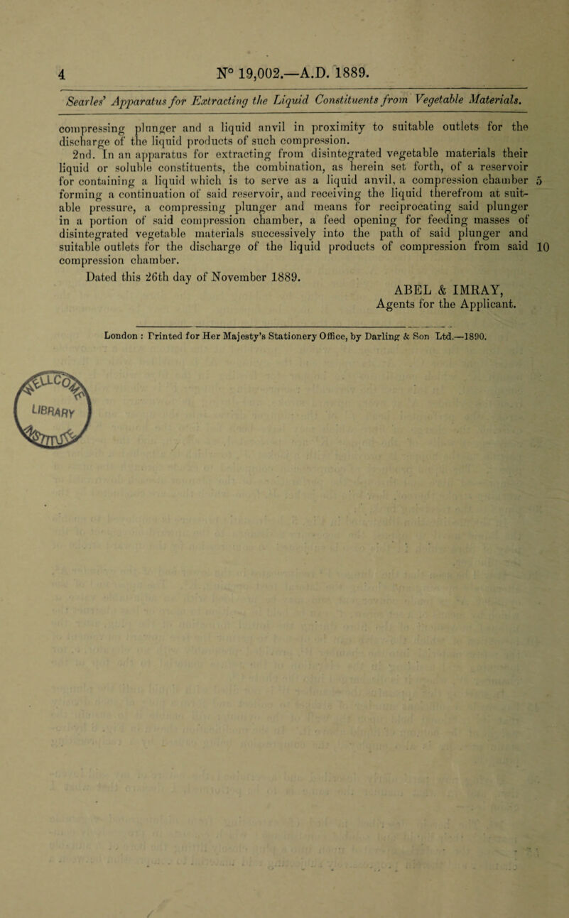 Searles’ Apparatus for Extracting the Liquid Constituents from Vegetable Materials. compressing plunger and a liquid anvil in proximity to suitable outlets for the discharge of the liquid products of such compression. 2nd. In an apparatus for extracting from disintegrated vegetable materials their liquid or soluble constituents, the combination, as herein set forth, of a reservoir for containing a liquid which is to serve as a liquid anvil, a compression chamber 5 forming a continuation of said reservoir, and receiving the liquid therefrom at suit¬ able pressure, a compressing plunger and means for reciprocating said plunger in a portion of said compression chamber, a feed opening for feeding masses of disintegrated vegetable materials successively into the path of said plunger and suitable outlets for the discharge of the liquid products of compression from said 10 compression chamber. Dated this 26th day of November 1889. ABEL & IMRAY, Agents for the Applicant. London : Printed for Her Majesty’s Stationery Office, by Darling & Son Ltd.—1800.