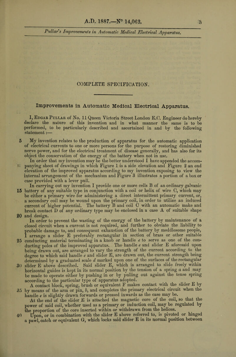 Pullars Improvements in Automatic Medical Electrical Apparatus. COMPLETE SPECIFICATION. Improvements in Automatic Medical Electrical Apparatus. I, Edgar Pullar of No. 11 Queen Victoria Street London E.O. Engineer do hereby declare the nature of this invention and in what manner the same is to be performed, to be particularly described and ascertained in and by the following statement:— 5 My invention relates to the production of apparatus for the automatic application of electrical currents to one or more persons for the purpose of restoring diminished nerve power, and for the electrical treatment of disease generally, and has also for its object the conservation of the energy of the battery when not in use. In order that my invention may be the better understood I have appended the accom- 1( panying sheet of drawings in which Figure 1 is a side elevation and Figure 2 an end elevation of the improved apparatus according to my invention exposing to view the internal arrangement of the mechanism and Figure 3 illustrates a portion of a box or case provided with a lever pull. In carrying out my invention I provide one or more cells B of an ordinary galvanic 15 battery of any suitable type in conjunction with a coil or helix of wire 0, which may be either a primary wire for administering a direct intermittent primary current, or, a secondary coil may be wound upon the primary coil, in order to utilize an induced current of higher potential. The battery B and coil C with an automatic make and break contact D of any ordinary type may be enclosed in a case A of suitable shape 20 and design. In order to prevent the wasting of the energy of the battery by maintenance of a closed circuit when a current is not required, and further to obviate the liability to probable damage to, and consequent exhaustion of the battery by meddlesome people, I arrange a slider E preferably rectangular in section of brass or other suitable 25 conducting material terminating in a knob or handle e to serve as one ot the con¬ ducting poles of the improved apparatus. The handle e and slider E aforesaid upon being drawn out, are arranged to vary the strength of the current according to the degree to which said handle e and slider E, are drawn out, the current strength being determined by a graduated scale d marked upon one ol the surfaces of the rectangular 30 slider E above described. Said slider E, which is arranged to slide freely within horizontal guides is kept in its normal position by the tension of a spring a and may be made to operate either by pushing in or by pulling out against the tense spring according to the particular type of apparatus adopted. A contact block, spring, brush or equivalent F makes contact with the slider E by 35 by means of the arm or pin, 5, and completes the primary electrical circuit when the handle e is slightly drawn forwards or pressed inwards as the case may be. At the end of the slider E is attached the magnetic core of the coil, so that the power of said coil, whether used as a primary or induction coil, may be regulated by the proportion of the core inserted within or withdrawn from the helices. 40 Upon, or in combination with the slider E above referred to, is pivoted or hinged a pawl, catch or equivalent G, which locks said slider E in its normal position between