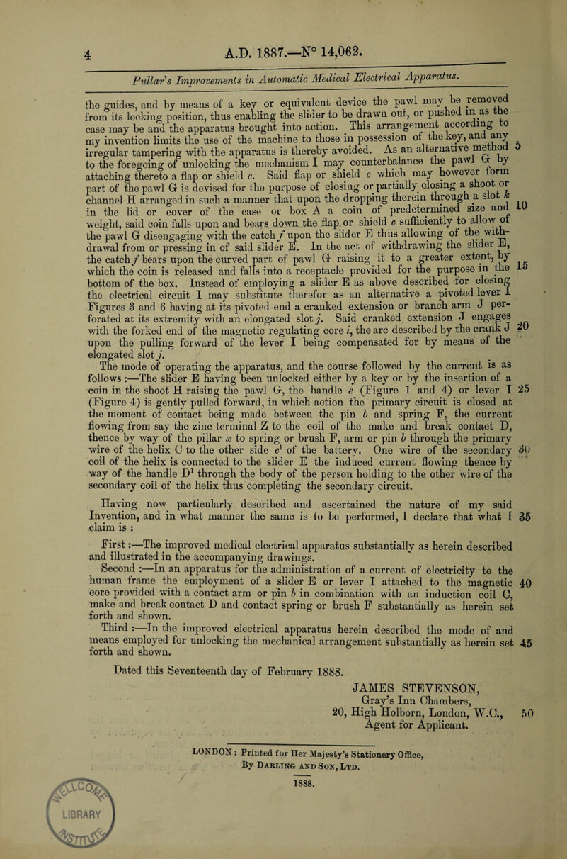 Pullar's Improvements in Automatic Medical Electrical Apparatus. the guides, and by means of a key or equivalent device the pawl may be removed from its locking position, thus enabling the slider to be drawn out, or pus le in as e case may be and the apparatus brought into action. . This arrangement accor mg o my invention limits the use of the machine to those in possession of the key, an any irregular tampering with the apparatus is thereby avoided. As an alternative me o to the foregoing of unlocking the mechanism I may counterbalance the paw J attaching thereto a flap or shield c. Said flap or shield c which may however orm part of the pawl G is devised for the purpose of closing or partially closing a. shoo or channel H arranged in such a manner that upon the dropping therein through a s o in the lid or cover of the case or box A a coin of predetermined size and weight, said coin falls upon and bears down the flap or shield c sufficiently to allow o the pawl G disengaging with the catch f upon the slider E thus allowing of the with¬ drawal from or pressing in of said slider E. In the act of withdrawing the slider E, the catch f bears upon the curved part of pawl G raising it to a greater extent, by which the coin is released and falls into a receptacle provided for the purpose in the bottom of the box. Instead of employing a slider E as above described for closing the electrical circuit I may substitute therefor as an alternative a pivoted lever I Figures 3 and 6 having at its pivoted end a cranked extension or branch arm J per¬ forated at its extremity with an elongated sloty. Said cranked extension J engages with the forked end of the magnetic regulating core i, the arc described by the crank J 20 upon the pulling forward of the lever I being compensated for by means of the elongated sloty. The mode of operating the apparatus, and the course followed by the current is as follows :—The slider E having been unlocked either by a key or by the insertion of a coin in the shoot H raising the pawl G, the handle e (Figure 1 and 4) or lever I 25 (Figure 4) is gently pulled forward, in which action the primary circuit is closed at the moment of contact being made between the pin b and spring F, the current flowing from say the zinc terminal Z to the coil of the make and break contact D, thence by way of the pillar x to spring or brush F, arm or pin b through the primary wire of the helix C to the other side cl of the battery. One wire of the secondary o() coil of the helix is connected to the slider E the induced current flowing thence by way of the handle JD1 through the body of the person holding to the other wire of the secondary coil of the helix thus completing the secondary circuit. Having now particularly described and ascertained the nature of my said Invention, and in what manner the same is to be performed, I declare that what I 35 claim is : First:—The improved medical electrical apparatus substantially as herein described and illustrated in the accompanying drawings. Second :—In an apparatus for the administration of a current of electricity to the human frame the employment of a slider E or lever I attached to the magnetic 40 core provided with a contact arm or pin b in combination with an induction coil C, make and break contact D and contact spring or brush F substantially as herein set forth and shown. Third :—In the improved electrical apparatus herein described the mode of and means employed for unlocking the mechanical arrangement suhstantiallv as herein set 45 forth and shown. J Dated this Seventeenth day of February 1888. JAMES STEVENSON, Gray’s Inn Chambers, 20, High Holborn, London, W.O., 50 Agent for Applicant. LONDON : Printed for Her Majesty’s Stationery Office, By Darling and Son, Ltd. 1888.