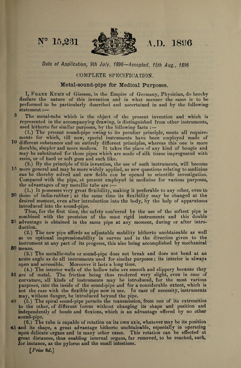 N° 15,231 A. D. 181)6 Date of Application, 9th July, 1896—Accepted, 15th Aug., 1896 COMPLETE SPECIFICATION. Metal-sound-pipe for Medical Purposes. I, Franz Kuhn of Giessen, in the Empire of Germany, Physician, do hereby declare the nature of this invention and in what manner the same is to be performed to be particularly described and ascertained in and by the following statement:— The metal-tube which is the object of the present invention and which is represented in the accompanying drawing, is distinguished from other instruments, used hitherto for similar purposes, by the following facts : — (1.) The present sound-pipe owing to its peculiar principle, meets all require¬ ments for which, till now, special instruments have been employed made of 111 different substances and on entirely different principles, whereas this one is more durable, simpler and more modern. It takes the place of any kind of bougie and may be substituted for those pipes which are made of silk tissue impregnated with resin, or of hard or soft gum and such like. (2.) By the principle of this invention, the use of such instruments, will become 1*> more general and may be more widely applied, as new questions relating to medicine can be thereby solved and new fields can be opened to scientific investigation. Compared with the pipe, at present employed in medicine for various purposes, the advantages of my metallic tube are :— (1.) It possesses very great flexibility, making it preferable to any other, even to 20 those of india-rubber ; at the same time its flexibility may be changed at the desired moment, even after introduction into the body, by the help of apparatuses introduced into the sound-pipe. Thus, for the first time, the safety conferred by the use of the softest pipe is combined with the precision of the most rigid instruments and this double 25 advantage is obtained in the same pipe at any moment, during or after intro¬ duction. (2.) The new pipe affords an adjustable mobility hitherto unobtainable as well as an optional impressionability in curves and in the direction given to the instrument at any part of its progress, this also being accomplished by mechanical 30 means. (3.) The metallic-tube or sound-pipe does not break and does not bend at an acute angle as do all instruments used for similar purposes; its interior is always open and accessible. Moreover it lasts a long time. (4.) The interior walls of the hollow tube are smooth and slippery because they 35 are of metal. The friction being thus rendered very slight, even in case of curvature, all kinds of instruments may be introduced, for the most various purposes, into the inside of the sound-pipe and for a considerable extent, which is not the case with the flexible pipe now in use. In case of necessity, instruments may, without danger, be introduced beyond the pipe. 40 (5.) The spiral sound-pipe permits the transmission, from one of its extremities to the other, of different forces without changing its shape and position and independently of bends and flexions, which is an advantage offered by no other sound-pipe. (6.) The tube is capable of rotation on its own axis, whatever may be its position 45 and its shape, a great advantage hitherto unobtainable, especially in operating upon delicate organs and in many other cases. This rotation can be effected at great distances, thus enabling internal organs, far removed, to be reached, such, ior instance, as the pylorus and the small intestines. [Price 8if.]