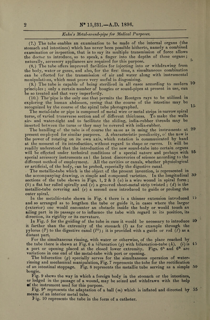 2 N° 15,231.—A.D. 1896. Kuhn's Metal-sound-pipe for Medical Purposes. (7.) The tube enables an examination to be made of the internal organs (the stomach and intestines) which has never been possible hitherto, namely a combined examination or inspection, that is to say its multiple transmission of force allows the doctor to introduce, so to speak, a finger into the depths of these organs ; naturally, accessory appliances are required for this purpose. ,y (8.) The tube offers improved facilities for injecting into or withdrawing from the body, water or gases, and also, for the first time, a simultaneous combination can be effected for the transmission of air and water along with instrumental manipulations, which must prove very useful in diagonising. (9.) The tube is capable of being sterilised in all cases according to modern 10- principles ; only a certain number of bougies or sound-pipes at present in use, can be so treated and that very imperfectly. (10.) The'pipe is the only one that permits the Rontgen rays to be utilized in exploring the human abdomen, seeing that the course of the Intestine may be recognized by the course of the spiral tube photographed. 1** The metal-tube or pipe is composed of metal wire or metal strips in narrow spiral turns, of varied transverse section and of different thickness. To make the walls air- and water-tight and to facilitate the sliding, india-rubber threads may be inserted between the turns or they may be covered with india-rubber. The handling of the tube is of course the same as in using the instruments at 20' present employed for similar purposes. A characteristic peculiarity, of the new is the power of rotating on its own axis, which rotation is communicated by hand at the moment of its introduction, without regard to shape or curves. It will be readily understood that the introduction of the new sound-tube into certain organs will be effected under technical conditions of a special nature and perhaps with 25 special accessory instruments and the latest discoveries of science according to the different method of employment. All the cavities or canals, whether physiological or artificial, of the body, can be probed, especially the digestive canal. The metallic-tube which is the object of the present invention, is Represented in the accompanying drawing, in simple and compound varieties. In the longitudinal 30* sections of the tube shewn in Figs. 1, 2 & 3 (a) is a wire wound in spiral form ; (h) a flat bar rolled spirally and (c) a grooved sheet-metal strip twisted ; (d) is the metallic-tube covering and (e) a second case introduced to guide or prolong the outer spiral. In the metallic-tube shewn in Fig. 4 there is a thinner extension introduced IV and so arranged as to lengthen the tube or guide it, in cases where the larger (exterior) one would encounter an obstacle inside the body or would touch an ailing part in its passage or to influence the tube with regard to its position, its direction, its rigidity or its curvature. In Fig. 5 for the guiding of the tube in case it would be necessary to introduce Iff it further than the extremity of the stomach (Z) as for example through the pylorus (Z1) to the digestive canal (Z11); it is provided with a guide or rod (f) as a distant part. For the simultaneous rinsing, with water or otherwise, of the place reached by the tube there is shewn at Fig. 6 a bifurcation (g) with bifurcation-tube (h). (i) is 45 a port or opening placed at the closed lower extremity. Figs. 6A and 6B are variations in one end of the metal-tube with port or opening. The bifurcation (g) specially serves for the simultaneous operation of water- rinsing and mechanical manipulation, Fig. 7 represents the tube for the rectification of an intestinal stoppage. Fig. 8 represents the metallic tube serving as a simple 50 bougie. Fig. 9 shews the way in which a foreign body in the stomach or the intestines, or lodged in the passage of a wound, may be seized and withdrawn with the help ©f the instrument used for this purpose. Fig. 9A represents the adaptation of a ball (m) which is inflated and directed by 55 means of an interior metal tube. I ig. 10 represents the tube in the form of a catheter.