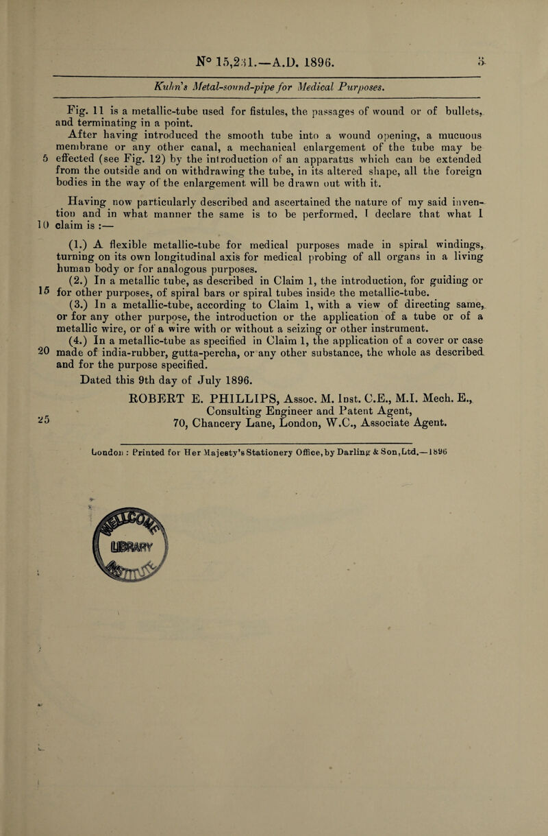 5 10 15 20 25 t k e V •_ N° 15,2.51.—A.D. 1896. * » O Kuhns Metal-sound-pipe for Medical Purposes. Fig. 11 is a metallic-tube used for fistules, the passages of wound or of bullets, and terminating in a point. After having introduced the smooth tube into a wound opening, a mucuous membrane or any other canal, a mechanical enlargement of the tube may be effected (see Fig. 12) by the introduction of an apparatus which can be extended from the outside and on withdrawing the tube, in its altered shape, all the foreign bodies in the way of the enlargement will be drawn out with it. Having now particularly described and ascertained the nature of my said inven¬ tion and in what manner the same is to be performed. 1 declare that what 1 claim is :— (1.) A flexible metallic-tube for medical purposes made in spiral windings, turning on its own longitudinal axis for medical probing of all organs in a living human body or for analogous purposes. (2.) In a metallic tube, as described in Claim 1, the introduction, for guiding or for other purposes, of spiral bars or spiral tubes inside the metallic-tube. (3.) In a metallic-tube, according to Claim 1, with a view of directing same, or for any other purpose, the introduction or the application of a tube or of a metallic wire, or of a wire with or without a seizing or other instrument. (4.) In a metallic-tube as specified in Claim 1, the application of a cover or case made of india-rubber, gutta-percha, or any other substance, the whole as described and for the purpose specified. Dated this 9th day of July 1896. ROBERT E. PHILLIPS, Assoc. M. Inst. C.E., M.I. Mech. E., Consulting Engineer and Patent Agent, 70, Chancery Lane, London, W.C., Associate Agent. London : Printed for Her Majesty’s Stationery Office, by Darling & Son.Ltd.—1890