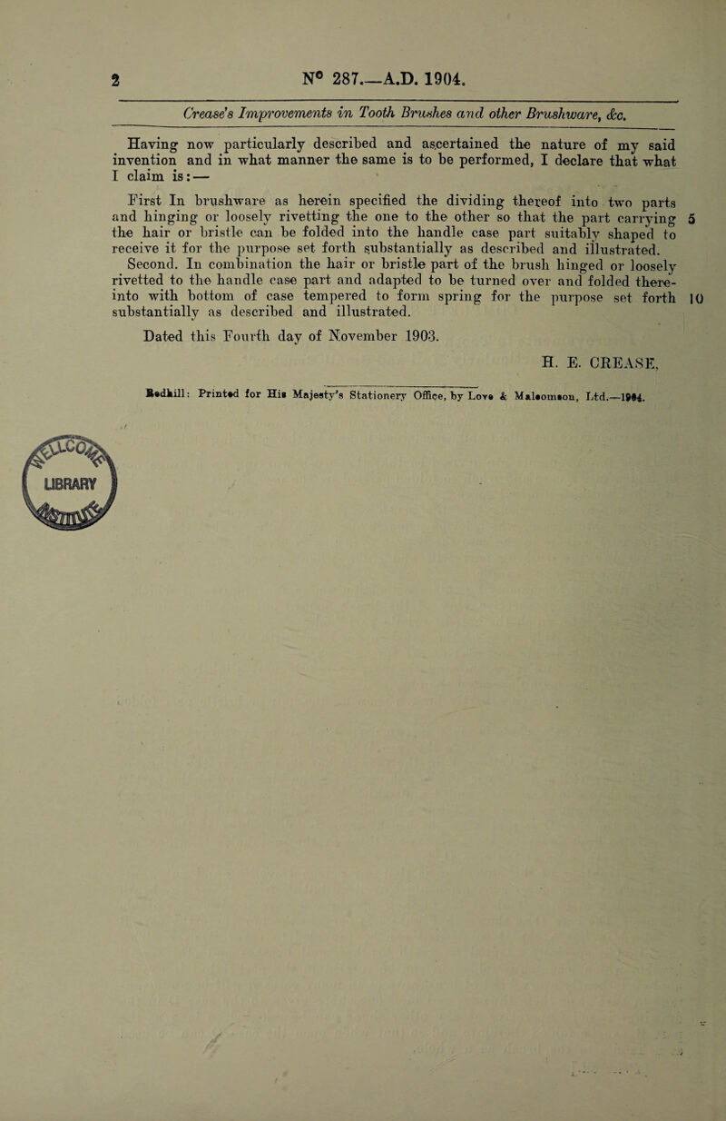 2 N° 287.—A.D. 1904. Crease’s Improvements in Tooth Brushes and other Brushware, &c. Haying now particularly described and ascertained the nature of my said invention and in what manner the same is to be performed, I declare that what I claim is : — First In brushware as herein specified the dividing thereof into two parts and hinging or loosely rivetting the one to the other so that the part carrying 5 the hair or bristle can be folded into the handle case part suitably shaped to receive it for the purpose set forth substantially as described and illustrated. Second. In combination the hair or bristle part of the brush hinged or loosely rivetted to the handle case part and adapted to be turned over and folded there¬ into with bottom of case tempered to form spring for the purpose set forth 10 substantially as described and illustrated. Dated this Fourth day of November 1903. H. E. CREASE, B«dkill: Printed for Hi* Majesty's Stationery Office, by Lore & Malaomson, Ltd.—1994.