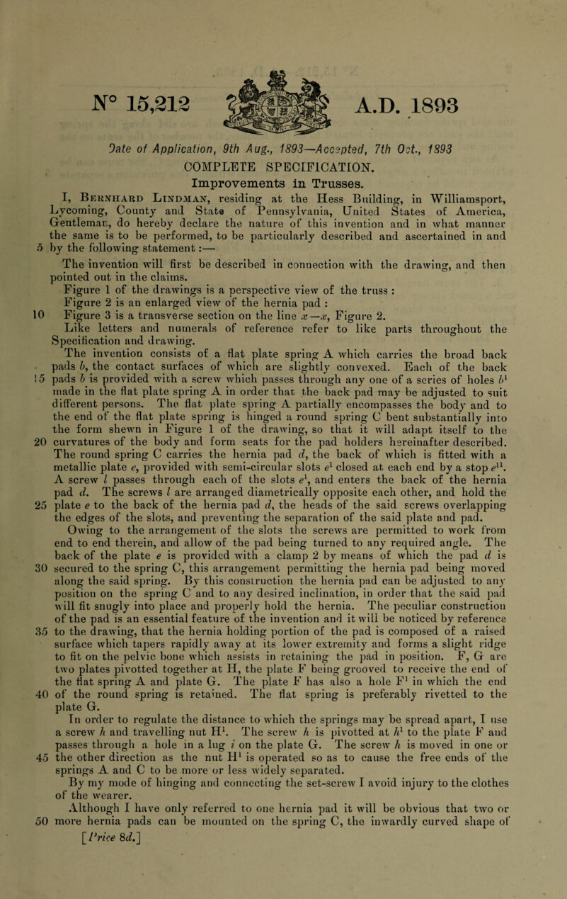 N° 15,212 A.D. 1893 9ate of Application, 9th Aug., 1893—Accepted, 7th Oct., 1893 COMPLETE SPECIFICATION. Improvements in Trusses. I, Bernhard Lindman, residing at the Hess Building, in Williamsport, Lycoming, County and State of Pennsylvania, United States of America, Gentleman, do hereby declare the nature of this invention and in what manner the same is to be performed, to be particularly described and ascertained in and o by the following statement:— The invention will first be described in connection with the drawing, and then pointed out in the claims. Figure 1 of the drawings is a perspective view of the truss : Figure 2 is an enlarged view of the hernia pad : 10 Figure 3 is a transverse section on the line x—x, Figure 2. Like letters and numerals of reference refer to like parts throughout the Specification and drawing. The invention consists of a flat plate spring A which carries the broad back pads h, the contact surfaces of which are slightly con vexed. Each of the back !5 pads h is provided with a screw which passes through any one of a series of holes bl made in the flat plate spring A in order that the back pad may be adjusted to suit different persons. The flat plate spring A partially encompasses the body and to the end of the flat plate spring is hinged a round spring C bent substantially into the form shewn in Figure 1 of the drawing, so that it will adapt itself to the 20 curvatures of the body and form seats for the pad holders hereinafter described. The round spring C carries the hernia pad d, the back of which is fitted with a metallic plate e, provided with semi-circular slots el closed at each end by a stop exl. A screw l passes through each of the slots el, and enters the back of the hernia pad d. The screws l are arranged diametrically opposite each other, and hold the 25 plate e to the back of the hernia pad d, the heads of the said screws overlapping the edges of the slots, and preventing the separation of the said plate and pad. Owing to the arrangement of the slots the screws are permitted to work from end to end therein, and allow of the pad being turned to any required angle. The back of the plate e is provided with a clamp 2 by means of which the pad d is 30 secured to the spring C, this arrangement permitting the hernia pad being moved along the said spring. By this construction the hernia pad can be adjusted to any position on the spring C and to any desired inclination, in order that the said pad will fit snugly into place and properly hold the hernia. The peculiar construction of the pad is an essential feature of the invention and it will be noticed by reference 35 to the drawing, that the hernia holding portion of the pad is composed of a raised surface which tapers rapidly away at its lower extremity and forms a slight ridge to fit on the pelvic bone which assists in retaining the pad in position. F, G are two plates pivotted together at H, the plate F being grooved to receive the end of the flat spring A and plate G. The plate F has also a hole F1 in which the end 40 of the round spring is retained. The flat spring is preferably rivetted to the plate G. In order to regulate tbe distance to which the springs may be spread apart, I use a screw h and travelling nut H1. The screw h is pivotted at A1 to the plate F aud passes through a hole in a lug i on the plate G. The screw A is moved in one or 45 the other direction as the nut H1 is operated so as to cause the free ends of the springs A and C to be more or less widely separated. By my mode of hinging and connecting the set-screw I avoid injury to the clothes of the wearer. Although I have only referred to one hernia pad it will be obvious that two or 50 more hernia pads can be mounted on the spring C, the inwardly curved shape of [ twice 8d,~]