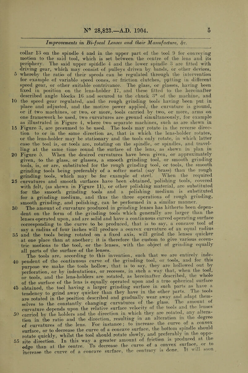 Improvements in Bi-focal Lenses and their Manufacture, Sfc. collar 13 on the spindle 4 and in the upper part of the tool 9 for conveying motion to the said tool, which is set between the centre of the lens and its periphery. The said upper spindle 4 and the lower spindle 3 are fitted with driving gear, which may consist of pulleys driven by bands, or other devices, 5 whereby the ratio of their speeds can be regulated through the intervention for example of variable speed cones, or friction clutches, pitting in different speed gear, or other suitable contrivance. The glass, or glasses, having been fixed in position on the lens-holder IT, and these fitted to the hereinafter described angle blocks 16 and secured to the chuck 3* of the machine, and 10 the speed gear regulated, and the rough grinding tools having been put in place and adjusted, and the motive power applied,' the curvature is ground, or if two machines, or two, or more, tools carried by two, or more, arms on one framework be used, two curvatures are ground simultaneously, for example as illustrated in Figure 4, where two separate machines, such as are shewn in 15 Figure 3, are presumed to be used. The tools may rotate in the reverse direc¬ tion to or in the same direction as, that in which the lens-holder rotates, or the lens-holder may be stationary and the tools only rotate, in which latter case the tool is, or tools are, rotating on the spindle, or spindles, and travel¬ ling at the same time round the surface of the lens, as shewn in plan in 20 Figure 5. When the desired curvatures have been given, or approximately given, to the glass, or glasses, a smoolh grinding tool, or smooth grinding tools, is, or are, substituted for the rough grinding tool, or tools, the smooth grinding tools being preferably of a softer metal (say brass) than the rough grinding tools, which may be for example of steel. When the required 25 curvatures and smooth surfaces have been obtained, polishing tools, covered with felt, (as shewn in Figure 11), or other polishing material, are substituted for the smooth grinding tools and a polishing medium is substituted for a grinding: medium, and thus the three operations of rough grinding, smooth grinding, and polishing, can be performed in a similar manner. 30 The amount of curvature produced in grinding lenses has hitherto been depen¬ dent on the form of the grinding tools which generally are larger than the lenses operated upon, and are solid and have a continuous curved operating surface corresponding to the curve to be produced, that is to say, a concave tool of say a radius of four inches will produce a convex curvature of an equal radius 35 and the tools being rotated on a fixed axis, will grind the lenses quicker at one place than at another; it, is therefore the custom to give various eccen¬ tric motions to the tool, or the lenses, with the object of grinding equally all parts of the surface of the lenses. The tools are, according to this invention, such that we are entirely inde- 40 pendent of the continuous curve of the grinding tool, or tools, and for this purpose we make the tools hollow, that is to say, they are hollowed out by perforation, or by indentations, or recesses, in such a way that,, when the tool, or tools, and the- lens-holders are rotated, as hereinafter described, the whole of the surface of the lens is equally operated upon and a true spherical surface 45 obtained, the tool having a larger grinding surface in such parts as have a tendency to grind away quicker than they have in the other parts. 1 he tools are rotated in the position described and gradually wear away and adapt them¬ selves to the constantly changing curvatures of the glass. The amount ot curvature depends upon the relative surface velocity of the tools and the lenses 50 carried by the holders and the direction in which they are rotated, any altera¬ tion in the ratio and the direction, resulting in an alteration m the degree of curvatures of the lens. For instance ; to increase the curve of a convex surface, or to decrease the curve of a concave surface, the bottom spindle should rotate quickly, whilst the tool should rotate slowly, and preferably m the oppo- 55 site direction. In this way a greater amount of friction is produced at the edo-e than at the centre. To decrease the curve of a convex surface, or to increase the curve of a concave surface, the contrary is done. It will soon