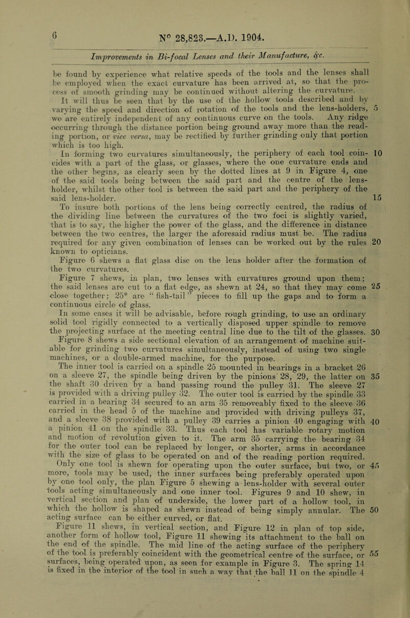 Improvements in Bi-focal Lenses and their Manufacture^ 6fc. be found by experience what relative speeds of the tools and the lenses shall be employed when the exact curvature has been arrived at, so- that the pro¬ cess of smooth grinding may be continued without altering the curvature. It will thus be seen that by the use of the hollow tools described and by varying the speed and direction of rotation of the tools and the lens-holders, 5 we are entirely independent of any continuous curve on the tools. Any ridge occurring1 through the distance portion being ground away more than the read¬ ing portion, or vice versa, may be rectified by further grinding only that portion which is too high. In forming two curvatures simultaneously, the periphery of each tool coin- 10 cides with a part of the glass, or glasses, where the one curvature ends and the other begins, as clearly seen by the dotted lines at 9 in Figure 4, one of the said tools being between the said part and the centre of the lens- holder, whilst the other tool is between the said part and the periphery of the said lens-holder. 15 To insure both portions of the lens being correctly centred, the radius of the dividing line between the curvatures of the two foci is slightly varied, that is to say, the higher the power of the glass, and the difference in distance between the two centres, the larger the aforesaid radius must be. The radius required for any given combination of lenses can be worked out by the rules 20 known to opticians. Figure 6 shews a flat glass disc mi the lens holder after the formation of the two curvatures. Figure 7 shews, in plan, two lenses with curvatures ground upon them; the said lenses are cut to a flat edge, as shewn at 24, so that they may come 25 close together; 25* are “ fish-tail ” pieces to fill up the gaps and to form a continuous circle of glass. In some cases it will be advisable, before rough grinding, to use an ordinary solid tool rigidly connected to a vertically disposed upper spindle to remove the projecting surface at the meeting central line due to the tilt of the glasses. 30 Figure 8 shews a side sectional elevation of an arrangement of machine suit¬ able for grinding two curvatures simultaneously, instead of using two single' machines, or a double-armed machine, for the purpose. The inner tool is carried on a spindle 25 mounted in bearings in a bracket 26 on a sleeve 27, the spindle being driven by the pinions’28, 29, the latter on 35 the shaft 50 driven by a band passing round the pulley 31. The sleeve 27 is provided with a driving pulley 32. The outer tool is carried by the spindle 33 carried in a bearing 34 secured to an arm 35 removeably fixed to the sleeve 36 carried in the head 5 of the machine and provided with driving pulleys 37, and a sleeve 38 provided with a pulley 39 carries a pinion 40 engaging with 40 a pinion 41 on the spindle 33. Thus each tool has variable rotary motion and motion of revolution given to it. The arm 35 carrying the bearing 34 for the outer tool can be replaced by longer, or shorter, arms in accordance with the size of glass to be operated on and of the reading portion required. Only one tool is shewn for operating upon the outer surface, but two, or 45 more, tools may be used, the inner surfaces being preferably operated upon by one tool only, the plan Figure 5 shewing a lens-holder with several outer tools acting simultaneously and one inner tool. Figures 9 and 10 shew, in vertical section and plan of underside, the lower part of a hollow tool, in which the hollow is shaped as shewn instead of being simply annular. The 50 acting surface can be either curved, or flat. Figure 11 shews, in vertical section, and Figure 12 in plan of top side, another form of hollow tool, Figure 11 shewing its attachment to the ball on the end of. the spindle. The mid line of the acting surface of the periphery of the tool is preferably coincident with the geometrical centre of the surface, or 55 surfaces, being operated upon, as seen for example in Figure 3. The spring 14 is fixed in the interior of the tool in such a way that the ball 11 on the spindle 4