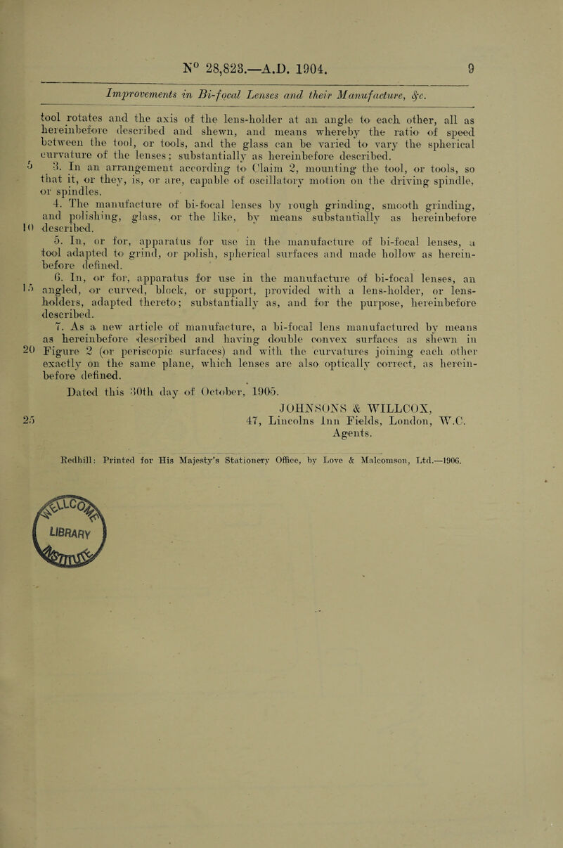 Improvements in Bi-focal Lenses and their Manufacture, <fc. tool rotates and tlie axis of the lens-holder at an angle to each other, all as hereinbefore described and shewn, and means whereby the ratio of speed between the tool, or tools, and the glass can be varied to vary the spherical curvature of the lenses; substantially as hereinbefore described, o ^ 3. In an arrangement according to Claim 2, mounting the tool, or tools, so that it, or they, is, or are, capable of oscillatory motion on the driving spindle, or spindles. 4. The manufacture of bi-focal lenses by rough grinding, smooth grinding, and polishing, glass, or the like, by means substantially as hereinbefore 10 described. 5. In, or for, apparatus for use in the manufacture of bi-focal lenses, a tool adapted to- grind, or polish, spherical surfaces and made hollow as herein¬ before defined. 6. In, or for, apparatus for use in the manufacture of bi-focal lenses, an C) angled, or curved, block, or support, provided with a lens-holder, or lens- holders, adapted thereto; substantially as, and for the purpose, hereinbefore described. T. As a new article of manufacture, a bi-focal lens manufactured by means as hereinbefore described and having double convex surfaces as shewn in 20 Figure 2 (or periscopic surfaces) and with the curvatures joining each other exactly on the same plane, which lenses are also optically correct, as herein¬ before defined. Dated this 30th day of October, 1905. JOHNSONS & WILLCOX, 25 47, Lincolns Inn Fields, London, W.C. Agents. Bedhill: Printed for His Majesty's Stationery Office, by Love & Malcomson, Ltd.—1906.