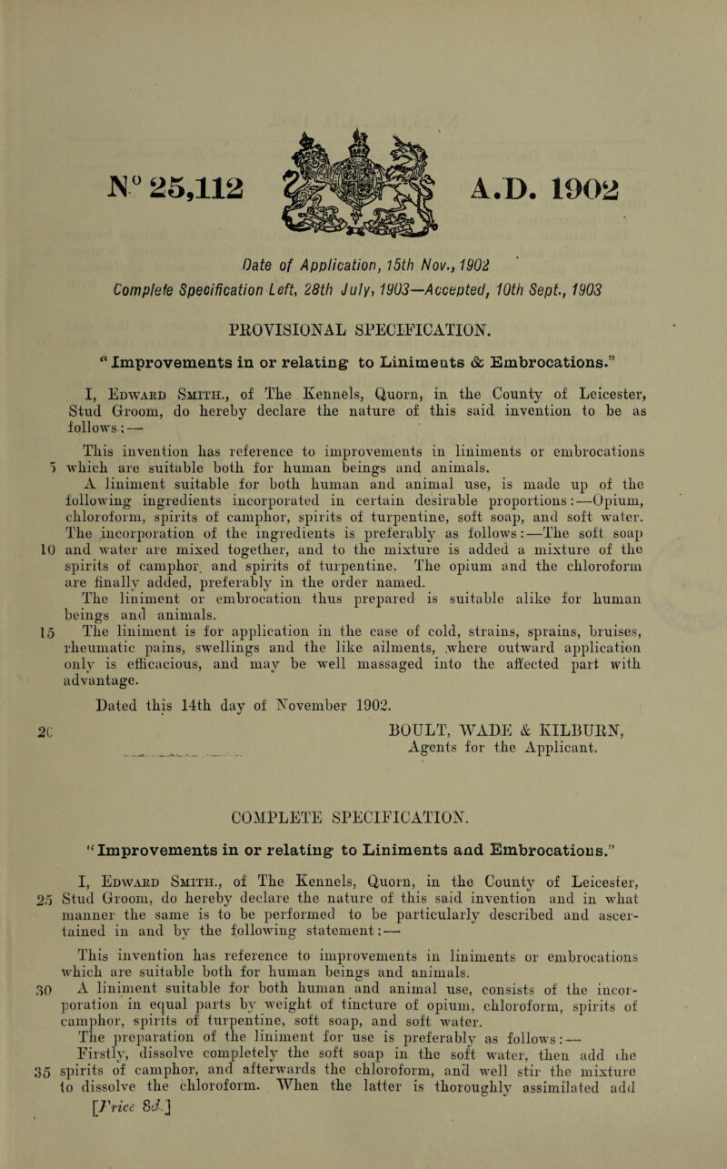 N° 25,112 V.l). 1902 Date of Application, 15th Nov., 1902 Complete Specification Left, 28th July, 1903—Accepted, 10th Sept, 1903 PROVISIONAL SPECIFICATION. “Improvements in or relating to Liniments & Embrocations.” I, Edward Smith., of The Kennels, Quorn, in the County of Leicester, Stud Groom, do hereby declare the nature of this said invention to be as follows;— This invention has reference to improvements in liniments or embrocations 5 which are suitable both for human beings and animals, A liniment suitable for both human and animal use, is made up of the following ingredients incorporated in certain desirable proportions:—Opium, chloroform, spirits of camphor, spirits of turpentine, soft soap, and soft water. The incorporation of the ingredients is preferably as follows : —The soft soap 10 and water are mixed together, and to the mixture is added a mixture of the spirits of camphor, and spirits of turpentine. The opium and the chloroform are finally added, preferably in the order named. The liniment or embrocation thus prepared is suitable alike for human beings and animals. 15 The liniment is for application in the case of cold, strains, sprains, bruises, rheumatic pains, swellings and the like ailments, where outward application only is efficacious, and may be wTell massaged into the affected part with advantage. Dated this 14th day of November 1902. 20 BOULT, WADE & KILBURN, Agents for the Applicant. COMPLETE SPECIFICATION. “Improvements in or relating to Liniments and Embrocations.” I, Edward Smith., of The Kennels, Quoin, in the County of Leicester, 25 Stud Groom, do hereby declare the nature of this said invention and in what manner the same is to be performed to be particularly described and ascer¬ tained in and by the following statement; —- This invention has reference to improvements in liniments or embrocations which are suitable both for human beings and animals. 30 A liniment suitable for both human and animal use, consists of the incor¬ poration in equal parts by weight of tincture of opium, chloroform, spirits of camphor, spirits of turpentine, soft soap, and soft water. The preparation of the liniment for use is preferably as follows: — Firstly, dissolve completely the soft soap in the soft water, then add the 35 spirits of camphor, and afterwards the chloroform, and well stir the mixture to dissolve the chloroform. When the latter is thoroughly assimilated add [Price Sd,]