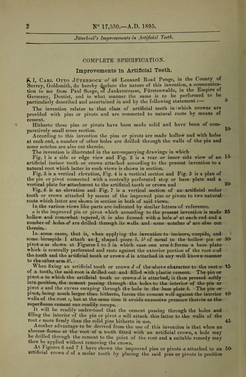 JuterbocT s Jmprovements in Artificial Teeth. COMPLETE SPECIFICATION. Improvements in Artificial Teeth. fs. I, Carl Otto Juterbock of 46 Lennard Road Penge, in the County of Surrey, Goldsmith, do hereby declare the nature of this invention, a communica¬ tion to me from Paul Sorge, ol Jankerstrasse, Fiirstenwalde, in the Empire of Germany, Dentist, and in what manner the same is to be performed to be particularly described and ascertained in and by the following statement: The invention relates to that class of artificial teeth in which crowns are provided with pins or pivots and are connected to natural roots by means of cement. Hitherto these pins or pivots have been made solid and have been of com¬ paratively small cross section. According to this invention the pins or pivots are made hollow and with holes at each end, a number of other holes are drilled through the walls of the pin and some notches are also cut therein. The invention is illustrated in the accompanying drawings in which Fig. 1 is a side or edge view and Fig. 5 LO 2 is a rear or inner side view of an 15- artificial incisor tooth or crown attached according to the present invention to a natural root which latter in such views is shown in section. Fig. 3 is a vertical elevation, Fig. 4 is a vertical section and Fig. 5 is a plan of the pin or pivot connected with a centrally perforated stop or base plate and a vertical plate for attachment to the artificial tooth or crown and 20* Fig. 6 is an elevation and Fig. 7 is a vertical section of an artificial molar tooth or crown attached by means of the improved pins or pivots to two natural roots which latter are shown in section in both of said views. In the various views like parts are indicated by similar letters oE reEerence. a is the improved pin or pivot which according to the present invention is made 25 hollow and somewhat tapered, it is also formed with a hole a1 at each end and a number of holes a2 are drilled through its walls and some notches a3 are also cut therein. In some cases, that is, when applying the invention to incisors, cuspids, and some bicuspids I attach an L shaped piece b. b1 of metal to the hollow pin or 30 pivot a as shown at Figures 1 to 5 in which case one arm b forms a base plate which is centrally perforated and rests against the exterior portion of the root c of the tooth and the artificial tooth or crowm d is attached in any well known manner to the other arm bl. When fixing an artificial tooth or crown d of the above character to the root c 35* of a tooth, the said root is drilled out and filled with plastic cement. The pin or pivot # to w7hieh the artificial tooth or crown i is attached, is then pressed softly into position, the cement passing through the holes to the interior of the pin or pivot a and the excess escaping through tfce hole in the base plate b. The pin or pivot, being much larger than hitherto, forces the cement well against the interior 40' w alls of the root c, but at the same time it avoids excessive pressure therein as the superfluous cement can readily escape. It will be readily understood that the cement passing through the holes and filling the interior of the pin or pivot a will attach this latter to the walls of the root c more firmly than the solid pins hitherto in use. • 45 Another advantage to be derived from the use of this invention is that when an abscess forms at the root of a tooth fitted with an artificial crown, a hole may be drilled through the cement to the point of the root and a suitable remedy may then be applied without removing the crown. ^ !e,,res ^ anc^ ~ 1 have shown the improved pins or pivots a attached to an 50* artificial crown d of a molar tootli by placing the said pins or pivots in position