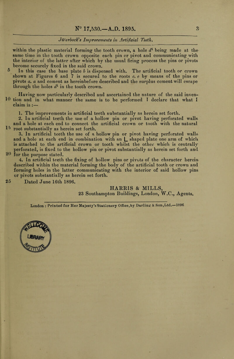 Jillerbock's Improvements in Artificial Teeth. within the plastic material forming the tooth crown, a hole dy being made at the same time in the tooth crown opposite each pin or pivot and communicating with the interior of the latter after which by the usual firing process the pins or pivots become securely fixed in the said crown, 5 In this case the base plate b is dispensed with. The artificial tooth or crown shown at Figures 6 and 7 is secured to the roots c. c by means of the pins or pivots a. a and cement as hereinbefore described and the surplus cement will escape through the holes d1 in the tooth crown. Having now particularly described and ascertained the nature of the said inven- 10 tion and in what manner the same is to be performed T declare that what I claim is : — 1. The improvements in artificial teeth substantially as herein set forth. 2. In artificial teeth the use of a hollow pin or pivot having perforated walls and a hole at each end to connect the artificial crown or tooth with the natural H> root substantially as herein set forth. 3. In artificial teeth the use of a hollow pin or pivot having perforated wralls and a hole at each end in combination with an [_ shaped plate one arm of which is attached to the artificial crown or tooth whilst the other which is centrally perforated, is fixed to the hollow pin or pivot substantially as herein set forth and 20 for the purpose stated. 4. In artificial teeth the fixing of hollow pins or pivots of the character herein described within the material forming the body of the artificial tooth or crown and forming holes in the latter communicating with the interior of said hollow pins or pivots substantially as herein set forth. 25 Dated June 16th 1896. HAEEIS & MILLS, 23 Southampton Buildings, London, W.C., Agents.