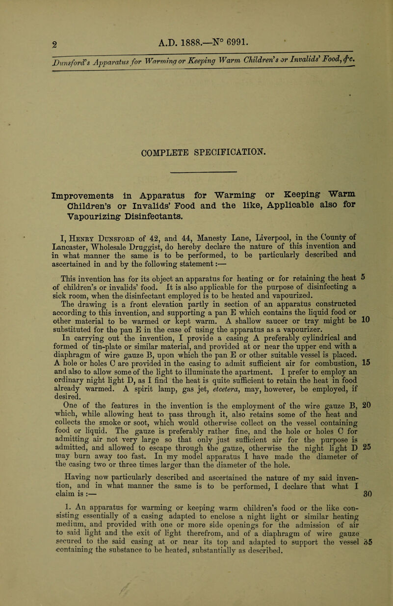 Duns ford’s Apparatus for Warming or Keeping Warm Children’s or Invalids’ Food, f'C. COMPLETE SPECIFICATION. Improvements in Apparatus for Warming1 or Keeping Warm Children’s or Invalids’ Food and the like, Applicable also for Vapourizing Disinfectants. I, Henry Dunsford of 42, and 44, Manesty Lane, Liverpool, in the County of Lancaster, Wholesale Druggist, do hereby declare the nature of this invention and in what manner the same is to be performed, to be particularly described and ascertained in and by the following statement:— This invention has for its object an apparatus for heating or for retaining the heat 5 of children’s or invalids’ food. It is also applicable for the purpose of disinfecting a sick room, when the disinfectant employed is to he heated and vapourized. The drawing is a front elevation partly in section of an apparatus constructed according to this invention, and supporting a pan E which contains the liquid food or other material to he warmed or kept warm. A shallow saucer or tray might be 10 substituted for the pan E in the case of using the apparatus as a vapourizer. In carrying out the invention, I provide a casing A preferably cylindrical and formed of tin-plate or similar material, and provided at or near the upper end with a diaphragm of wire gauze B, upon which the pan E or other suitable vessel is placed. A hole or holes C are provided in the casing to admit sufficient air for combustion, 15 and also to allow some of the light to illuminate the apartment. I prefer to employ an ordinary night light D, as I find the heat is quite sufficient to retain the heat in food already warmed. A spirit lamp, gas jet, etcetera, may, however, be employed, if desired. One of the features in the invention is the employment of the wire gauze B, 20 which, while allowing heat to pass through it, also retains some of the heat and collects the smoke or soot, which would otherwise collect on the vessel containing food or liquid. The gauze is preferably rather fine, and the hole or holes C for admitting air not very large so that only just sufficient air for the purpose is admitted, and allowed to escape through the gauze, otherwise the night light D 25 may burn away too fast. In my model apparatus I have made the diameter of the casing two or three times larger than the diameter of the hole. Having now particularly described and ascertained the nature of my said inven¬ tion, and in what manner the same is to be performed, I declare that what I claim is :— 30 1. An apparatus for warming or keeping warm children’s food or the like con¬ sisting essentially of a casing adapted to enclose a night light or similar heating medium, and provided with one or more side openings for the admission of air to said light and the exit of light therefrom, and of a diaphragm of wire gauze secured to the said casing at or near its top and adapted to support the vessel 35 containing the substance to he heated, substantially as described.