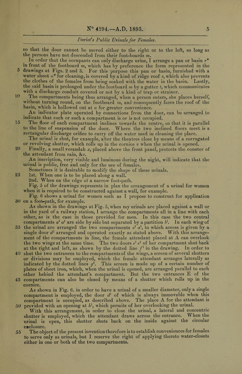 10 15 20 25 30 35 40 45 50 55 N° 4294.—A.D. 1893. 5 Poriot’s Public Urinals for Females. so tliat the door cannot he moved either to the right or to the left, so long as the persons have not descended from their foot-boards m. In order that the occupants can only discharge urine, I arrange a pan or basin r* in front of the footboard m, which has by preference the form represented in the drawings at Figs. 2 and 3. For this purpose this pan or basin, furnished with a water shoot n* for cleaning, is covered by a kind of ridge roof s, which also prevents the clothes of the females from being soaked with the water in the basin. Lastly, the said basin is prolonged under the footboard m by a gutter t, which communicates with a discharge conduit covered or not by a kind of trap or strainer. The compartments being thus arranged, when a person enters, she places herself, without turning round, on the footboard ???, and consequently faces the roof of the basin, which is hollowed out at u for greater convenience. An indicator plate operated by connections from the door, can be arranged to indicate that such or such a compartment is or is not occupied. The floor of each compartment inclines towards the centre, so that it is parallel to the line of suspension of the door. Where the two inclined floors meet is a rectangular discharge orifice to carry off the water used in cleaning the place. The urinal is shut, for example, after the theatres close by means of a corrugated or revolving shutter, which rolls up in the cornice v when the urinal is opened. Finally, a small verandah #, placed above the front panel, protects the counter of the attendant from rain, &c. An inscription, very visible and luminous during the night, will indicate that the urinal is public, free and only for the use of females. Sometimes it is desirable to modify the shape of these urinals. 1st. When one is to be placed along a wall. 2nd. When on the edge of a narrow foot-path. Fig. 5 of the drawings represents in plan the arrangement of a urinal for women when it is required to be constructed against a wall, for example. Fig. 6 shows a urinal for women such as I propose to construct for application on a foot-path, for example. As shown in the drawings at Fig. 5, when my urinals are placed against a wall or in the yard of a railway station, I arrange the compartments all in a line with each other, as is the case in those provided for men. In this case the two central compartments a1 a1 are side by side but separated by a partition bl. In each wing of the urinal are arranged the two compartments c1 a1, to which access is given by a single door d1 arranged and operated exactly as stated above. With this arrange¬ ment of the compartments in line, the female attendant placed at A can overlook the two wings at the same time. The two doors e1 el of her compartment shut back at the right and left, as shown by the dotted line f] in the drawing. In order to shut the two entrances to the compartments of the wings, a screen of several shutters or divisions may be employed, which the female attendant arranges laterally as indicated by the dotted lines gl, This screen is made up of a certain number of plates of sheet iron, which, when the urinal is opened, are arranged parallel to each other behind the attendant’s compartment. But the two entrances E of the compartments can also be closed by means of a shutter which rolls up in the cornice. As shown in Fig. 6, in order to have a urinal of a smaller diameter, only a single compartment is employed, the door dl of which is always immovable when this compartment is occupied, as described above. The place A for the attendant is provided with an opening at A1, which permits of her overlooking the urinal. With this arrangement, in order to close the urinal, a lateral and concentric shutter is employed, which the attendant draws across the entrance. When the urinal is open, this shutter shuts back on the inside against the circular enclosure. The object of the present invention therefore is to establish conveniences for females to serve only as urinals, but I reserve the right of applying thereto water-closets either in one or both of the two compartments.