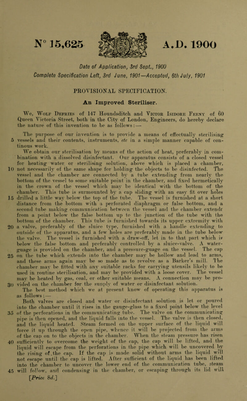 A.D.1900 N° 35,625 Date of Application, 3rd Sept., 1900 Complete Specification Left, 3rd June, 1901—Accepted, 6th July, 1901 5 10 20 PROVISIONAL SPECIFICATION. An Improved Steriliser. We, Wolf Defries of 147 Houndsditch and Victor Isidore Feeny of 00 Queen Victoria Street, both in the City of London, Engineers, do hereby declare the nature of this invention to be as follows: — The purpose of our invention is to provide a means of effectually sterilising vessels and their contents, instruments, etc in a simple manner capable of con- tinous work. We obtain our sterilisation by means of the action of heat, preferably in com¬ bination with a dissolved disinfectant. Our apparatus consists of a closed vessel for heating water or sterilising solution, above which is placed a chamber, not necessarily of the1 same shape for holding the objects to be disinfected. The vessel and the chamber are connected by a tube extending from nearly the bottom of the vessel to some suitable point in the chamber, and fixed hermetically in the crown of the vessel which may be identical with the bottom of the chamber. This tube is surmounted by a cap sliding with an easy fit over holes 35 drilled a little way below the top of the tube. The vessel is furnished at a short distance from the bottom with a perforated diaphragm or false bottom, and a second tube making communication between the vessel and the chamber extend? from a point below the false bottom up to the junction of the tube with the bottom of the chamber. This tube is furnished towards its upper extremity with a valve, preferably of the sluice type, furnished with a handle extending to outside of the apparatus, and a few holes are preferably made in the tube below the valve. The vessel is furnished with a draw-off, let in to that part which i» below the false bottom and preferably controlled by a sluice-valve. A water- guage is provided on the chamber, and a pressure-guage on the vessel. The cap on the tube which extends into the chamber may be hollow and lead to arms, and these arms again may be so made as to revolve as a Barker’s mill. The chamber may be fitted with any suitable racks for carrying utensils likely to be used in routine sterilisation, and may be provided with a loose cover. The vessel may be heated by gas, coal, or other suitable means. A connection may be pro¬ vided on the chamber for the supply of water or disinfectant solution. The best method which we at present know of operating this apparatus is as follows: — Both valves are closed and water or disinfectant solution is let or poured into the chamber until it rises in the gauge-glass to a fixed point below the level 35 of the perforations in the communicating tube. The valve on the communicating pipe is then opened, and the liquid falls into the vessel. The valve is then closed, and the liquid heated. Steam formed on the upper surface of the liquid will force it up through the open pipe, whence it will be projected from the arms of the cap on to the objects in the chamber. When the steam pressure has risen sufficiently to overcome the weight of the cap, the cap will be lifted, and the liquid will escape from the perforations in the pipe which will be uncovered by the rising of.the cap. If the cap is made solid without arms the liquid will not escape until the cap is lifted. After sufficient of the liquid has been lifted into the chamber to uncover the lower end of the communication tube, steam will follow, and condensing in the chamber, or escaping through its lid will [Price 8</.] 25 30 40 45