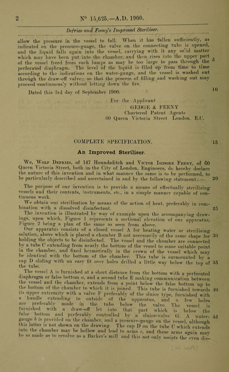 Da fries arid Feeny's Improved Steriliser allow the pressure in the vessel to fall. When it has fallen sufficiently, as indicated on the pressure-guage, the valve on the connecting tube is opened, and the liquid falls again into the vessel, carrying with it any so id matter which may have been put into the chamber, and then rises into the upper part of the vessel freed from such lumps as may be too large to pass through the perforated diaphragm. The level of the liquid is filed up from time to time according to the indications on the water-gauge, and the vessel is washed out through the draw-off valve; so that the process of filling and washing out may proceed continuously without letting down the fire. Dated this 3rd day of September 1900. ^ For the Applicant GEDGE & FEENY Chartered Patent Agents 00 Queen Victoria Street London. E.C. COMPLETE SPECIFICATION. 15 An Improved Steriliser. We, Wolf Defries, of 147 Houndsditch and Victor Isidore Feeny, of 60 Queen A ictoria Street, both m the City of London, Engineers, do hereby declare the nature of this invention and in what manner the same is to be performed, to be particularly described and ascertained in and by the following statement:— 20 The purpose of our invention is to provide a means of effectually sterilising vessels and their contents, instruments, etc., in a simple manner capable of con¬ tinuous work. We obtain our sterilisation by means- of the action of heat, preferably in com¬ bination with a dissolved disinfectant. 25 I he ind ention is illustrated by way of example upon the accompanying draw¬ ings, upon which, Figure 1 represents a sectional elevation of our apparatus, t igure 2 being a plan of the same as seen from above. ()ui apparatus consists of a closed vessel A for heating water or sterilising solution, above which is placed a chamber 11 not necessarily of the same shape for 30 holding the objects to lie disinfected, the vessel and the chamber are connected bv a tube C extending from nearly the bottom of the vessel to seme suitable point in the chambei, and fixed hermetically m the crown of the vessel which may be identical w ith the bottom of the chamber. This tube is surmounted by a cap D sliding with an easy fit over holes drilled a little way below the top of 35 The vessel A is furnished at a short distance from the bottom with a perforated diaphiagm oi false bottom a, and a second tube E making communication between tin vessel and the chamber, extends from a point below the false bottom up to the bottom of the chamber to which it is joined. This tube is furnished towards 40 its upper extremity with a valve F preferably of the sluice tvpe, furnished with a handle extending to outside of the apparatus, and a few holes are preferably made in the tube below the valve. The vessel is furnished with a draw-off let into that part which is below the false bottom and preferably controlled by a. sluice-valve G. A water- 45 gauge h is provided on the chamber, and a pressure-gauge on the vessel, although this latter is not shown on the drawing. The cap Don the tube C which extends into the chamber may be hollow and lead to arms c, and these arms amin mav be so made as to revolve as a Barker’s mill and this not only assists the even dis-