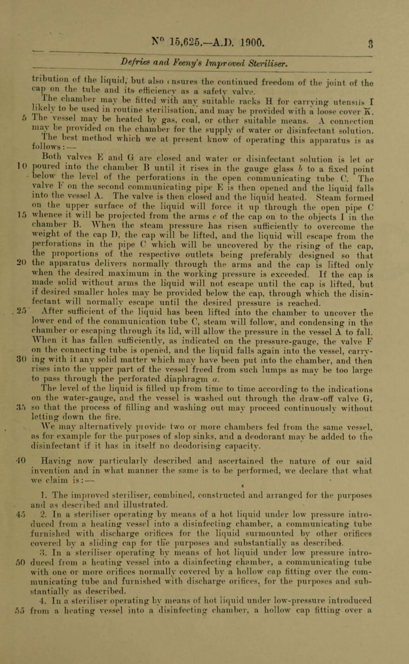 o 15 25 30 35 Defrits and Feeny's Improved Steriliser. tiibution of the liquid, but also insures the continued freedom of the joint of the cap on the tube and its efficiency as a safety valve. 1 he chamber may be fitted with any suitable racks H for carrying utensils I ' v< . 1° llsed in routine sterilisation, and may be provided with a loose cover T\. ;> 1 lie \ essel may be heated by gas, coal, or other suitable means. A connection may be provided on the chamber for the supply of water or disinfectant solution. 1 1h‘ best method which we at present know of operating this apparatus is as follows: — Both valves F and (f are closed and water or disinfectant solution is let or 1 pouied into the chamber B until it rises in the gauge glass b to a fixed point below the level of the perforations in the open communicating tube C. The ^alve b on the second communicating pipe K is then opened and the liquid falls into the vessel A. lhe valve is then closed and the liquid heated. Steam formed on the upper surface of the liquid will force it up through the open pipe C whence it will be projected from the arms c of the cap on to the objects I in the chamber B. A\ hen the steam pressure has risen sufficiently to overcome the weight of the cap 1), the cap will be lifted, and the liquid will escape from the perforations in the pipe C which will be uncovered by the rising of the cap, the proportions of the respective outlets being preferably designed so that 20 the apparatus delivers normally through the arms and the cap is lifted only when the desired maximum in the working pressure is exceeded. If the cap is made solid without arms the liquid will not escape until the cap is lifted, but if desired smaller holes may be provided below the cap, through which the disin¬ fectant will normally escape until the desired pressure is reached. After sufficient of the liquid has been lifted into the chamber to uncover the lower end of the communication tube C, steam will follow, and condensing in the chamber or escaping through its lid, will allow the pressure in the vessel A to fall. T\ hen it has fallen sufficiently, as indicated on the pressure-gauge, the valve F on the connecting tube is opened, and the liquid falls again into the vessel, carry¬ ing with it any solid matter which may have been put into the chamber, and then rises into the upper part of the vessel freed from such lumps as mav be too large to pass through the perforated diaphragm a. The level of the liquid is filled up from time to time according to the indications on the water-gauge, and the vessel is washed out through the draw-off valve G, so that the process of filling and washing out may proceed continuously without letting down the fire. AVe may alternatively piovide two or more chambers fed from the same vessel, as for example for the purposes of slop sinks, and a deodorant may be added to the disinfectant if it has in itself no deodorising capacity. -JO Having now particularly described and ascertained the nature of our said invention and in what manner the same is to be performed, we declare that what we claim is: — » 1. The improved steriliser, combined, constructed and arranged for the purposes and as described and illustrated. 45 2. In a steriliser operating by means of a hot liquid under low pressure intro¬ duced from a heating vessel into a disinfecting chamber, a communicating tube furnished with discharge orifices for the liquid surmounted by other orifices covered by a sliding cap for the purposes and substantially as described. 3. In a steriliser operating by means of hot liquid under low pressure intro- 50 duced from a heating vessel into a disinfecting chamber, a communicating tube with one or more orifices normally covered by a hollow cap fitting over the com¬ municating tube and furnished with discharge orifices, for the purposes and sub¬ stantially as described. 4. In a steriliser operating by means of hot liquid under low-pressure introduced 55 from a heating vessel into a disinfecting chamber, a hollow cap fitting over a