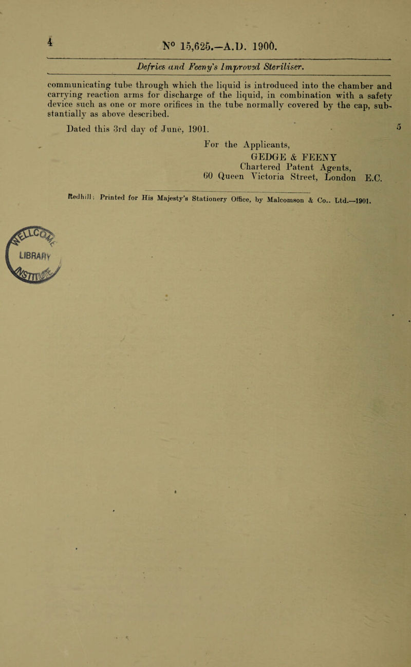 4 Defries and Fccny's Improvsd Steriliser. communicating tube through which the liquid is introduced into the chamber and carrying reaction arms for discharge of the liquid, in combination with a safety device such as one or more orifices in the tube normally covered by the cap, sub¬ stantially as above described. Dated this 3rd day of June, 1901. For the Applicants, GEDGE & FEENY Chartered Patent Agents, 00 Queen Victoria Street, London E.C. RedhiJI-. Printed for His Majesty’s Stationery Office, by Malcomson & Co.. Ltd.—1901.
