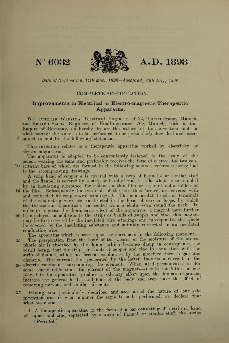 N°6032 A.B.1893 Date of Application, 11th Mar., 1898—Accepted, 30th July, 1898 COMPLETE SPECIFICATION. Improvements in Electrical or Electro-magnetic Therapeutic Apparatus. We, Ottokar Wacatka, Electrical Engineer, of 32, Turkenstrasse, Munich, and Eduard Sachs, Engineer, of Findlingstrasse 26p, Munich, both in the Empire of vGermany, do hereby declare the nature of this invention and iu what manner the same is to be performed, to be particularly described and ascer- 5 tained in and by the following statement: — This invention relates to a therapeutic apparatus worked by electricity or electro magnetism. The apparatus is adapted to be conveniently fastened to the body of the person wearing the same and preferably receives the form of a cross, the two con- 10 stituent bars of which are formed in the following manner, reference being had to the accompanying drawings. A strip band of copper a is covered with a strip of flannel h or similar stuff and the flannel is covered by a strip or band of zinc c. The whole is surrounded bv an insulating substance, for instance a thin film or layer of india rubber or 15 the like. Subsequently the two ends of the bar, thus formed, are covered with and connected by copper-wire windings d. The non-insulated ends or terminals of the conducting wire are constructed in the form of ears or loops, by which the therapeutic apparatus is suspended from a chain worn round The neck. In order to increase the therapeutic effect of the apparatus, a magnet may further 20 be employed in addition to the strips or bands of copper and zinc, this magnet may be first covered by the insulated wire windings and subsequently the whole be covered by the insulating substance and suitably connected to an insulated conducting wire. The apparatus wdiich is worn upon the chest acts in the following manner: 25 The perspiration from the body of the wearer or the moisture of fhe atmos¬ pheric air is absorbed by the flannel which becomes damp in consequence, the result being, that the strips or bands of copper and zinc in connection with the strip of flannel, which has become conductive by the moisture, form a gal\ anic element. The current thus generated by the latter, induces a current in the 30 electric conductor, surrounding the element. When used permanently or for some considerable time, the current of the magnets—should the latter be em¬ ployed in the apparatus—produce a salutary effect upon the human organism, increase the general health and tone of the body and even have the effect of removing nervous and similar ailments. 35 Having now particularly described and ascertained the nature of our said invention, and in what manner the same is to be performed, we declare that what we claim is: — 1. A therapeutic apparatus, in the form of a bar consisting of a strip or band of copper and zinc, separated by a strip of flannel or similar stuff, the strips [Price 8d.~\