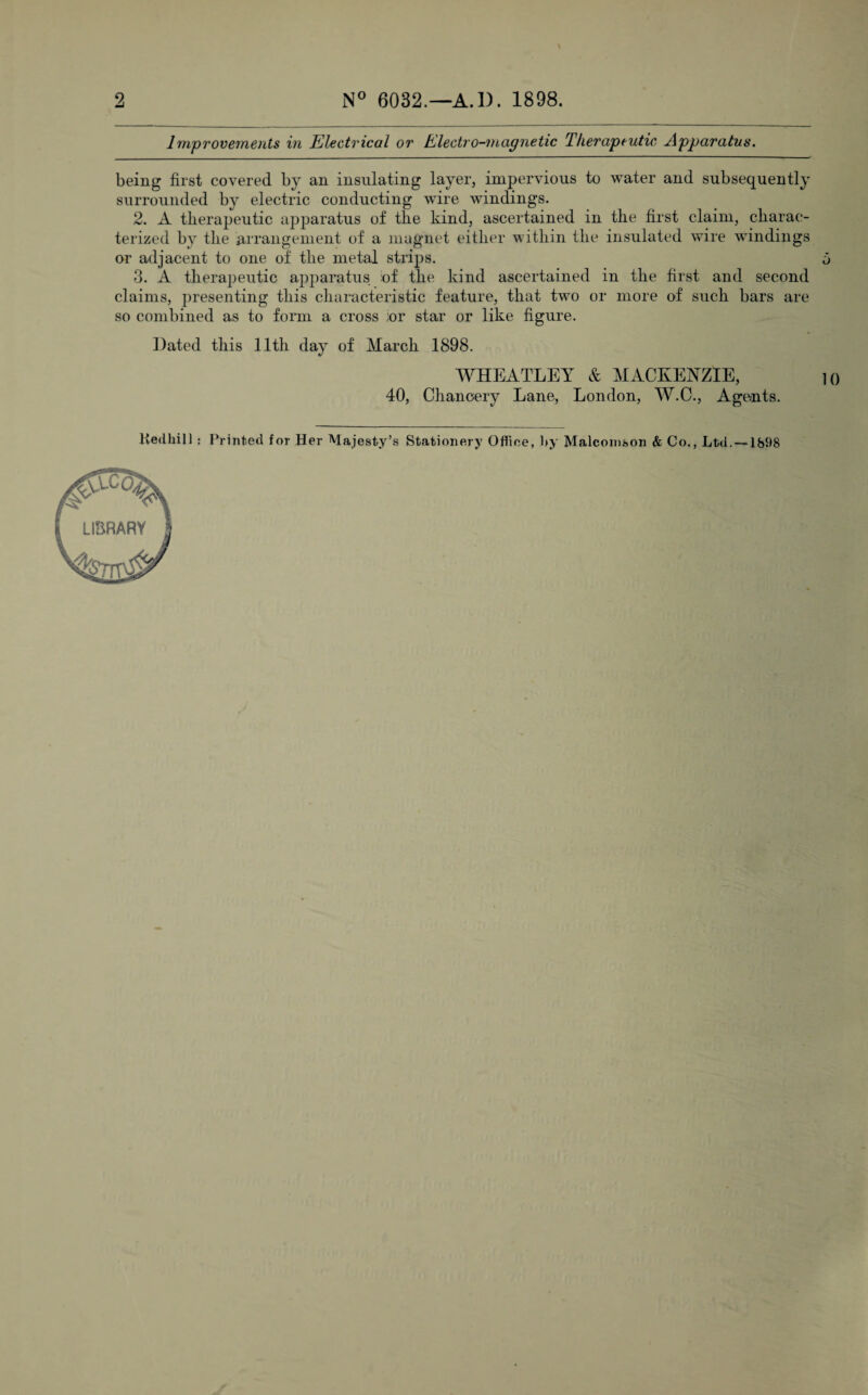 Improvements in Electrical or Electro-magnetic Therapeutic Apparatus. 2. A therapeutic apparatus of the kind, ascertained in the first claim, charac¬ terized by the arrangement of a magnet either within the insulated wire windings or adjacent to one of the metal strips. being first covered by an insulating layer, impervious to w^ater and subsequently surrounded by electric conducting wire windings. a 3. A therapeutic apparatus of the kind ascertained in the first and second claims, presenting this characteristic feature, that two or more of such bars are so combined as to form a cross ior star or like figure. Dated this 11th day of March 1898. WHEATLEY & MACKENZIE, 40, Chancery Lane, London, W.O., Agents. Kedhill ; Printed for Her Majesty’s Stationery Office, by Malconison & Co., Ltd. —1898 LIBRARY