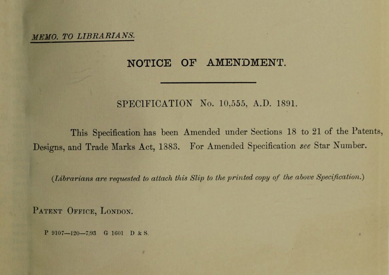 MEMO. TO LIBRARIANS. NOTICE OF AMENDMENT. SPECIFICATION No. 10,555, A.D. 1891. This Specification has been Amended under Sections 18 to 21 of the Patents, Designs, and Trade Marks Act, 1883. For Amended Specification see Star Number. (TAbrarians are requested to attach this Slip to the printed copy of the above Specification.) Patent Office, London, P 9107—120—7/93 G 1601 I) & S.