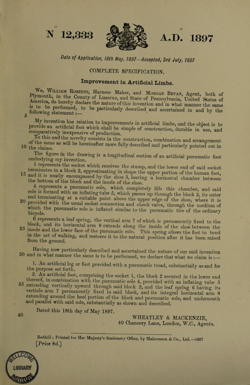 N 12,333 A.D. 1897 Date of Application, 18th May, 1897-Accepted, 3rd July, 1897 COMPLETE SPECIFICATION. Improvement in Artificial Limbs. Pl™outhIL]LnIA01pRrBERTfS’ f/arneSS Make,r> and Morgan Bevaj,> Agent, both of AmSka Ho Lrph Cr? y ?[. Luzerne’ and State of Pennsylvania, United States of America, do hereby declare the nature of this invention and in what manner the same following stetem“nt :’_ Partlc«l*rly described and ascertained in and by the 5 nr^jnaVnenti“n,haa -reIati<f. improvements in artificial limbs, and the object is to provide an artificial foot which shall be simple of construction, durable in use, and comparatively inexpensive of production. • ’ To this end the novelty consists in the construction, combination and arrangement 10 the d,aims6 33 ^ heremafter more ^Uy described and particularly pointed out in emb^4“myninvent1ring “ ‘ ,0nSitudinal section of a artificial pneumatic foot ^i;'fie3ent8 S°cket Wh‘ch receives the stu'np, and the lower end of said socket 15 1„ |T If b °°k 2’ aPPr°f mating in shape the upper portion of the human foot, T tn, neatly encompassed by the shoe 3, leaving a horizontal chamber between the bottom of the block and the insole of the shoe. 4 represents a pneumatic sole, which completely fills this chamber, and said sole is formed with an inflating tube 5, which passes up through the block 2, its outer end terminating at a suitable point above the upper edge of the shoe, where it is prouded with the usual socket connection and check valve, through the medium of bicyclethe pneUmatlc sole ls inflated similar to the pneumatic tire of the ordinary 6 represents a leaf spring, the vertical arm 7 of which is permanently fixed to the block, and its horizontal arm 8 extends along the inside of the shoe between the insole and the lower face of the pneumatic sole. This spring allows the foot to bend in the act of walking, and restores it to the natural position after it has been raised trom the ground. on now Particularly described and ascertained the nature of our said invention «3U and in what manner the same is to be performed, we declare that what we claim is :_ 1. An artificial leg or foot provided with a pneumatic tread, substantially as and for the purpose set forth. 2. An artificial foot, comprising the socket 1, the block 2 secured in the lower end lereof, m combination with the pneumatic sole 4, provided with an inflating tube 5 ^ extending vertically upward through said block 2, and the leaf spring 6 having its verticle arm 7 permanently fixed in said block, and its integral horizontal arm 8 extending around the heel portion of the block and pneumatic sole, and underneath and paiallel with said sole, substantially as shown and described. Dated this 18th day of May 1897. 40 WHEATLEY & MACKENZIE, 40 Chancery Lane, London, W.C., Agents. Kedhill; Printed for Her Majesty’s Stationery Office, by Malcomson & Co., Ltd.—1897 [Price 8d.~\