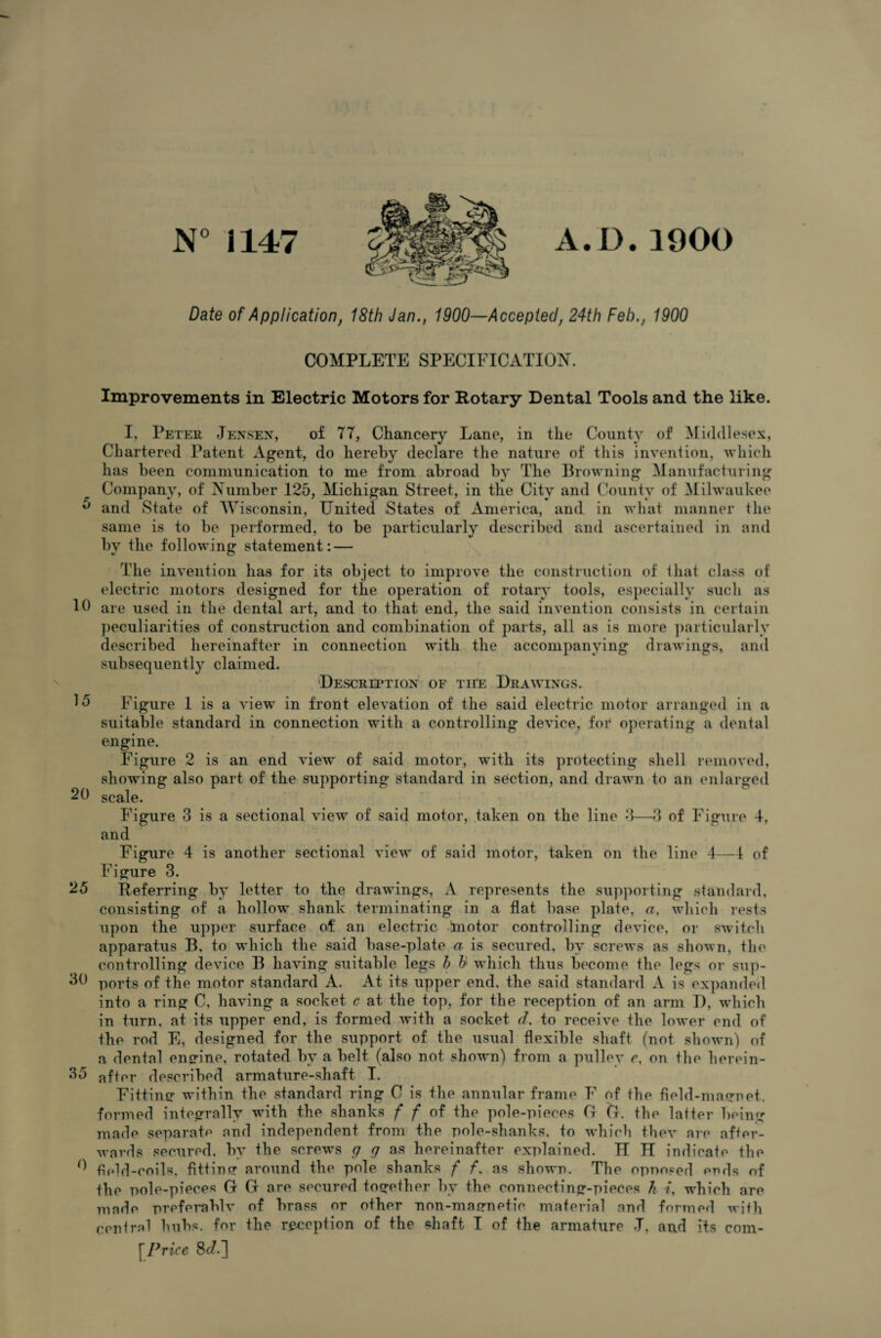 N° 1147 A.D.1900 Date of Application, 18th Jan., 1900—Accepted, 24th Feb., 1900 COMPLETE SPECIFICATION. Improvements in Electric Motors for Rotary Dental Tools and the like. I, Peter Jensen, of 77, Chancery Lane, in the County of Middlesex, Chartered Patent Agent, do hereby declare the nature of this invention, which has been communication to me from abroad by The Browning Manufacturing Company, of Number 125, Michigan Street, in the City and County of Milwaukee ° and State of Wisconsin, United States of America, and in what manner the same is to be performed, to be particularly described and ascertained in and by the following statement: — The invention has for its object to improve the construction of that class of electric motors designed for the operation of rotary tools, especially such as 10 are used in the dental art, and to that end, the said invention consists in certain peculiarities of construction and combination of parts, all as is more particularly described hereinafter in connection with the accompanying drawings, and subsequently claimed. Description of the Drawings. 15 Figure 1 is a view in front elevation of the said electric motor arranged in a suitable standard in connection with a controlling device, for operating a dental engine. Figure 2 is an end view of said motor, with its protecting shell removed, showing also part of the supporting standard in section, and drawn to an enlarged 20 scale. Figure 3 is a sectional view of said motor, taken on the line 3—3 of Figure 4, and Figure 4 is another sectional view of said motor, taken on the line 4—1 of Figure 3. 25 Referring by letter to the drawings, A represents the supporting standard, consisting of a hollow shank terminating in a flat base plate, a, which rests upon the upper surface of an electric lnotor controlling device, or switch apparatus B, to which the said base-plate a is secured, by screws as shown, the controlling device B having suitable legs h b which thus become the legs or sup- 30 ports of the motor standard A. At its upper end, the said standard A is expanded into a ring C, having a socket c at the top, for the reception of an arm D, which in turn, at its upper end, is formed with a socket d, to receive the lower end of the rod E, designed for the support of the usual flexible shaft (not shown) of a dental engine, rotated by a belt (also not shown) from a pulley e, on the herein- 35 after described armature-shaft I. Fitting within the standard ring C is the annular frame F of the field-magnet, formed integrally with the shanks f f of the pole-pieces G G. the latter being made separate and independent from the pole-shanks, to which thev are after¬ wards secured, by the screws g g as hereinafter explained. IT H indicate the *1 hold-coils, fitting around the pole shanks f f, as shown. The opnosed ends of the oole-pieces G G are secured together by the connecting-pieces Ji which are made preferably of brass or other non-magnefic material and formed with [Price 8c/.]