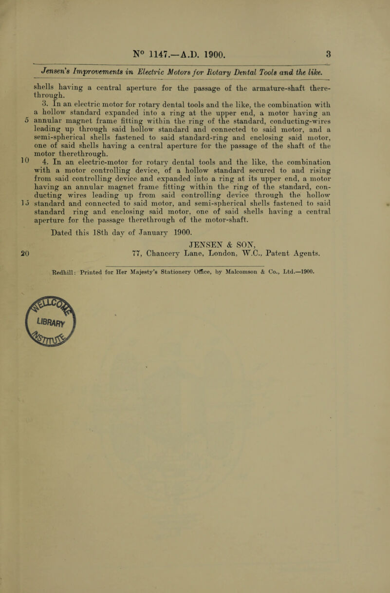 Jensen'8 Improvements in Electric Motors for Rotary Dental Tools and the like. shells having a central aperture for the passage of the armature-shaft there¬ through. 3. In an electric motor for rotary dental tools and the like, the combination with a hollow standard expanded into a ring at the upper end, a motor having an 5 annular magnet frame fitting within the ring of the standard, conducting-wires leading up through said hollow standard and connected to said motor, and a semi-spherical shells fastened to said standard-ring and enclosing said motor, one of said shells having a central aperture for the passage of the shaft of the motor therethrough. 1 4. In an electric-motor for rotary dental tools and the like, the combination with a motor controlling device, of a hollow standard secured to and rising from said controlling device and expanded into a ring at its upper end, a motor having an annular magnet frame fitting within the ring of the standard, con¬ ducting wires leading up from said controlling device through the hollow 1 *3 standard and connected to said motor, and semi-spherical shells fastened to said standard ring and enclosing said motor, one of said shells having a central aperture for the passage therethrough of the motor-shaft. Dated this 18th dav of January 1900. V %> JENSEN & SON, 20 TT, Chancery Lane, London, W.C.. Patent Agents. Kedhill: Printed for Her Majesty's Stationery Office, by Malcomson & Co., Ltd.—1900.