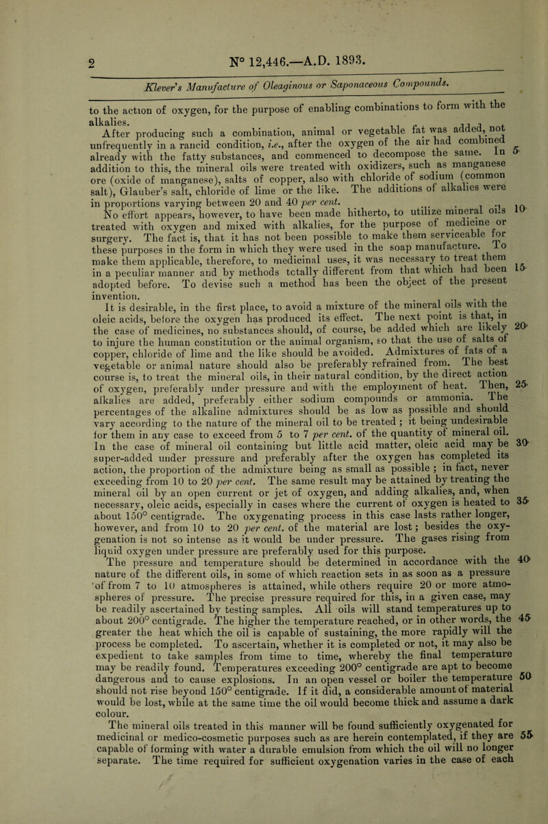 Klevers Manufacture of Oleaginous or Saponaceous Compounds. 5 10 1& 20* 2& to the action of oxygen, for the purpose of enabling combinations to foim \%ith the silk alies. After producing such a combination, animal or vegetable fat was added, not unfrequently in a rancid condition, i.e., after the oxygen of the air had com me already with the fatty substances, and commenced to decompose the same, addition to this, the mineral oils were treated with oxidizers, such as manganese ore (oxide of manganese), salts of copper, also with chloride of sodium (common salt), Glauber’s salt, chloride of lime or the like. The additions of alkalies were in proportions varying between 20 and 40 per cent. _ .. No effort appears, however, to have been made hitherto, to utilize mineral oi s treated with oxygen and mixed with alkalies, for the purpose of medicine or surgery. The fact is, that it has not been possible to make them serviceab e or these purposes in the form in which they were used in the soap manufacture. -L° make them applicable, therefore, to medicinal uses, it was necessary to treat them in a peculiar manner and by methods totally different from that which had been adopted before. To devise such a method has been the object of the piesent invention. . It is desirable, in the first place, to avoid a mixture of the mineral oils with the oleic acids, before the oxygen has produced its effect. The next point is that, in the case of medicines, no substances should, of course, be added which are likely to injure the human constitution or the animal organism, so that^ the use of salts of copper, chloride of lime and the like should be avoided. Admixtures of fats of a vegetable or animal nature should also be preferably refrained from. The best course is, to treat the mineral oils, in their natural condition, by the direct action of oxygen, preferably under pressure and with the employment of heat. 1 hen, alkalies are added, preferably either sodium compounds or ammonia. The percentages of the alkaline admixtures should be as low as possible and should vary according to the nature of the mineral oil to be treated ; it being undesirable for them in any case to exceed from 5 to 7 per cent, of the quantity of mineral oil. In the case of mineral oil containing but little acid matter, oleic acid may be super-added under pressure and preferably after the oxygen has completed its action, the proportion of the admixture being as small as possible ; in fact, never exceeding from 10 to 20 per cent. The same result may be attained by treating the mineral oil by an open current or jet of oxygen, and adding alkalies, and, when necessary, oleic acids, especially in cases where the current of oxygen is heated to 35 about 150° centigrade. The oxygenating process in this case lasts rather longer, however, and from 10 to 20 per cent, of the material are lost; besides the oxy¬ genation is not so intense as it would be under pressure. The gases rising from liquid oxygen under pressure are preferably used for this purpose. The pressure and temperature should be determined in accordance with the 40 nature of the different oils, in some of which reaction sets in as soon as a pressure of from 7 to 10 atmospheres is attained, while others require 20 or more atmo¬ spheres of pressure. The precise pressure required for this, in a given case, may be readily ascertained by testing samples. All oils will stand temperatures up to about 200° centigrade. The higher the temperature reached, or in other words, the 45 greater the heat which the oil is capable of sustaining, the more rapidly will the process be completed. To ascertain, whether it is completed or not, it may also be expedient to take samples from time to time, whereby the final temperature may be readily found. Temperatures exceeding 200° centigrade are apt to become dangerous and to cause explosions. In an open vessel or boiler the temperature 50 should not rise beyond 150° centigrade, if it did, a considerable amount of material would be lost, while at the same time the oil would become thick and assume a dark colour. The mineral oils treated in this manner will be found sufficiently oxygenated for medicinal or medico-cosmetic purposes such as are herein contemplated, if they are 55 capable of forming with water a durable emulsion from which the oil will no longer separate. The time required for sufficient oxygenation varies in the case of each 30