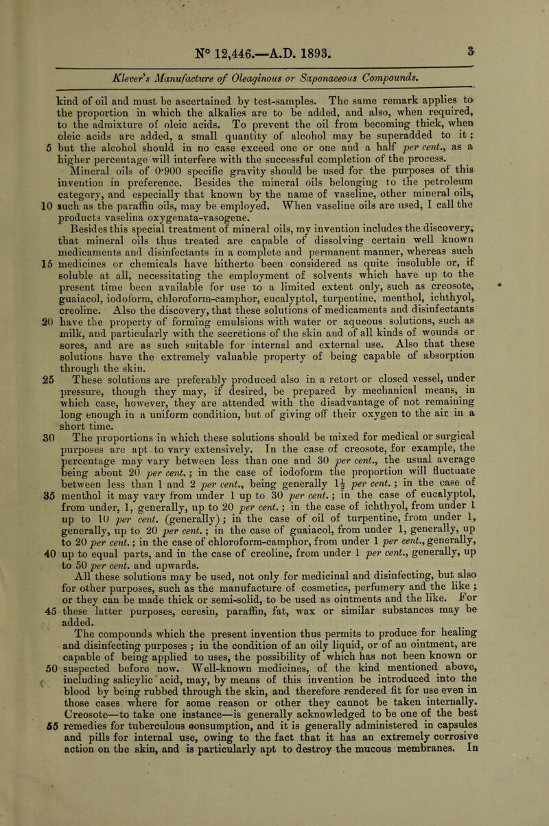 Klevers Manufacture of Oleaginous or Saponaceous Compounds. a kind of oil and must be ascertained by test-samples. The same remark applies to the proportion in which the alkalies are to be added, and also, when required, to the admixture of oleic acids. To prevent the oil from becoming thick, when oleic acids are added, a small quantity of alcohol may be superadded to it ; 5 but the alcohol should in no case exceed one or one and a half per cent., as a higher percentage will interfere with the successful completion of the process. Mineral oils of 0*900 specific gravity should be used for the purposes of this invention in preference. Besides the mineral oils belonging to the petroleum category, and especially that known by the name of vaseline, other mineral oils, 10 such as the paraffin oils, may be employed. When vaseline oils are used, I call the products vaselina oxygenata-vasogene. Besides this special treatment of mineral oils, my invention includes the discovery, that mineral oils thus treated are capable of dissolving certain well known medicaments and disinfectants in a complete and permanent manner, whereas such 15 medicines or chemicals have hitherto been considered as quite insoluble or, it soluble at all, necessitating the employment of solvents which have up to the present time been available for use to a limited extent only, such as creosote, guaiacol, iodoform, chloroform-camphor, eucalyptol, turpentine, menthol, ichthyol, creoline. Also the discovery, that these solutions of medicaments and disinfectants 20 have the property of forming emulsions with water or aqueous solutions, such as milk, and particularly with the secretions of the skin and of all kinds of wounds or sores, and are as such suitable for internal and external use. Also that these solutions have the extremely valuable property of being capable of absorption through the skin. 25 These solutions are preferably produced also in a retort or closed vessel, under pressure, though they may, if desired, be prepared by mechanical means, in which case, however, they are attended with the disadvantage of not remaining long enough in a uniform condition, but of giving off their oxygen to the air in a short time. 30 The proportions in which these solutions should be mixed for medical or surgical purposes are apt to vary extensively. In the case of creosote, for example, the percentage may vary between less than one and 30 per cent., the usual average being about 20 per cent.; in the case of iodoform the proportion will fluctuate between less than 1 and 2 per cent., being generally llr per cent.; in the case of 35 menthol it may vary from under 1 up to 30 per cent.; in the case of eucalyptol, from under, 1, generally, up to 20 per cent.; in the case of ichthyol, from under 1 up to 10 per cent, (generally); in the case of oil of turpentine, from under 1, generally, up to 20 per cent. ; in the case of guaiacol, from under 1, generally, up to 20 per cent.; in the case of chloroform-camphor, from under 1 per cent., generally, 40 up to equal parts, and in the case of creoline, from under 1 per cent., generally, up to 50 per cent. and upwards. All these solutions may be used, not only for medicinal and disinfecting, but also for other purposes, such as the manufacture of cosmetics, perfumery and the like ; or they can be made thick or semi-solid, to be used as ointments and the like. -For 45 these latter purposes, ceresin, paraffin, fat, wax or similar substances may be added. The compounds which the present invention thus permits to produce for healing and disinfecting purposes ; in the condition of an oily liquid, or of an ointment, are capable of being applied to uses, the possibility of which has not been known or 50 suspected before now. Well-known medicines, of the kind mentioned above, including salicylic * acid, may, by means of this invention be introduced into the blood by being rubbed through tbe skin, and therefore rendered fit for use even in those cases wffiere for some reason or other they cannot be taken internally. Creosote—to take one instance—is generally acknowledged to be one of the best 55 remedies for tuberculous consumption, and it is generally administered in capsules and pills for internal use, owing to the fact that it has an extremely corrosive action on the skin, and is particularly apt to destroy the mucous membranes. In
