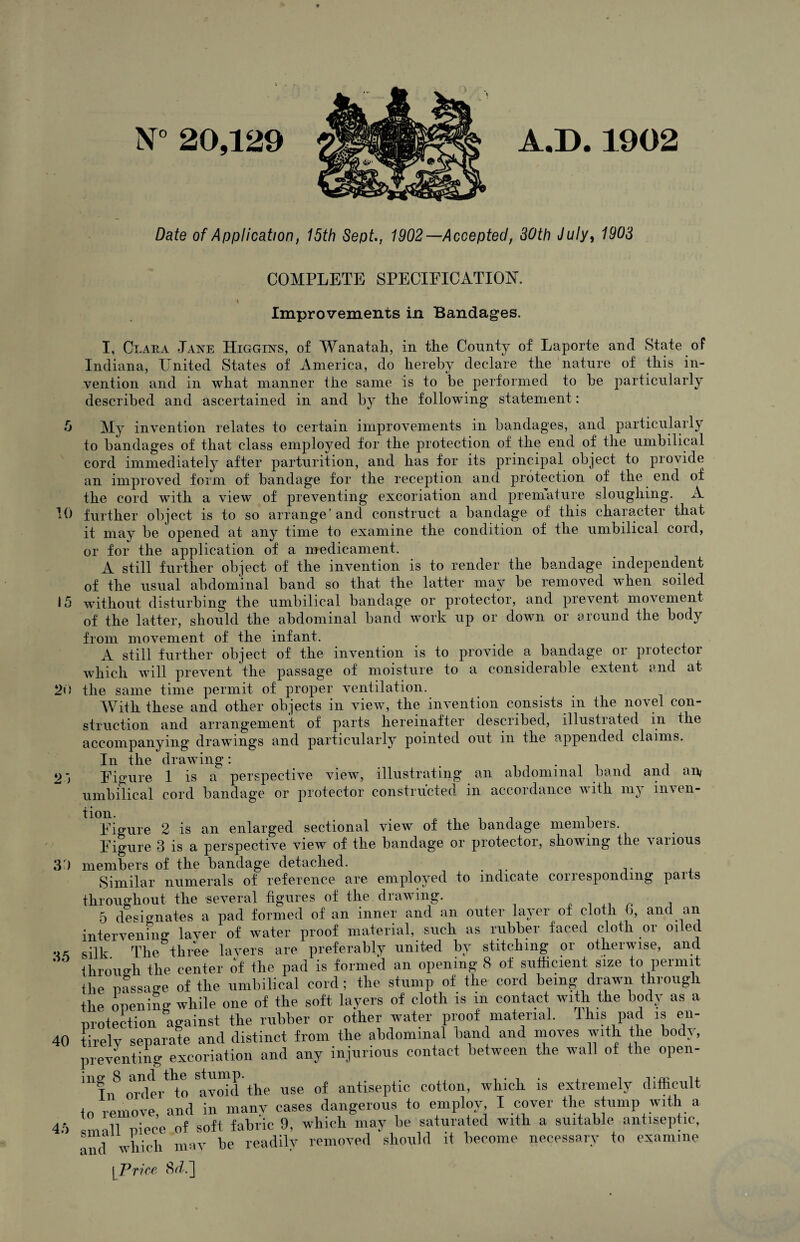 5 10 15 20 2j 30 35 40 45 N° 20,129 A.D. 1902 Date of Application, 15th Sept., 1902—Accepted, 30th July, 1903 COMPLETE SPECIFICATION. Improvements in Bandages. I, Clara Jane Higgins, of Wanatah, in the County of Laporte and State of Indiana, United States of America, do hereby declare the nature of this in¬ vention and in what manner the same is to be performed to be particularly described and ascertained in and by the following statement: My invention relates to certain improvements in bandages, and particularly to bandages of that class employed for the protection of the end of the umbilical cord immediately after parturition, and has for its principal object to provide an improved form of bandage for the reception and protection of the end of the cord with a view of preventing excoriation and premature sloughing. A further object is to so arrange'and construct a bandage of this character that it may be opened at any time to examine the condition of the umbilical cord, or for the application of a medicament. A still further object of the invention is to render the bandage independent of the usual abdominal band so that the latter may be removed when soiled without disturbing the umbilical bandage or protector, and prevent movement of the latter, should the abdominal band work up or down or around the body from movement of the infant. A still further object of the invention is to provide a bandage or protector which will prevent the passage of moisture to a considerable extent and at the same time permit of proper ventilation. With these and other objects in view, the invention consists in the novel con¬ struction and arrangement of parts hereinafter described, illustrated in the accompanying drawings and particularly pointed out in the appended claims. In the drawing: . , Figure 1 is a perspective view, illustrating an abdominal band and an/ umbilical cord bandage or protector constructed in accordance with my im en- Figure 2 is an enlarged sectional view of the bandage members. Figure 3 is a perspective view of the bandage or protector, showing the various members of the bandage detached. Similar numerals of reference are employed to indicate corresponding parts throughout the several figures of the drawing. 5 designates a pad formed of an inner and an outer layer of cloth b, and an intervening layer of water proof material, such as rubber faced cloth or oiled silk The three layers are preferably united by stitching or otherwise, and through the center of the pad is formed an opening 8 of sufficient size to permit the Passage of the umbilical cord; the stump of the cord being drawn through the opening while one of the soft layers of cloth is in contact with the body as a protection against the rubber or other water proof material. This pad is en¬ tirely separate and distinct from the abdominal band and moves with the body, preventing excoriation and any injurious contact between the wall of the open- mfn orikr^o twd the use of antiseptic cotton, which is extremely difficult to remove, and in many cases dangerous to employ I cover the stump with a 1,11 niece of soft fabric 9, which may be saturated with a suitable antiseptic, and which may be readily removed should it become necessary to examine [ Price 8<A]