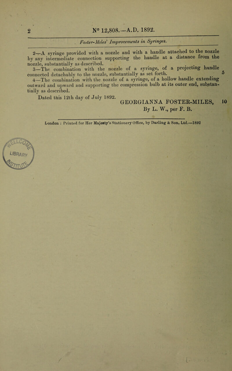 2 12,808.—A.D. 1892. Foster-Miles' Improvements in Syringes. __ 2— A syringe provided with a nozzle and with a handle attached to the nozzle by any intermediate connection supporting the handle at a distance from the nozzle, substantially as described. _ > . . 3— The combination with the nozzle of a syringe, of a projecting handle connected detachably to the nozzle, substantially as set forth. _ ^ 4— The combination with the nozzle of a syringe, of a hollow handle extending outward and upward and supporting the compression bulb at its outer end, substan¬ tially as described. Dated this 12th day of July 1892. GEORGTANNA FOSTER-MILES, 10 By L. W., per F. B. London : Printed for Her Majesty’s Stationery Office, by Darling- & Son, Ltd.—1892