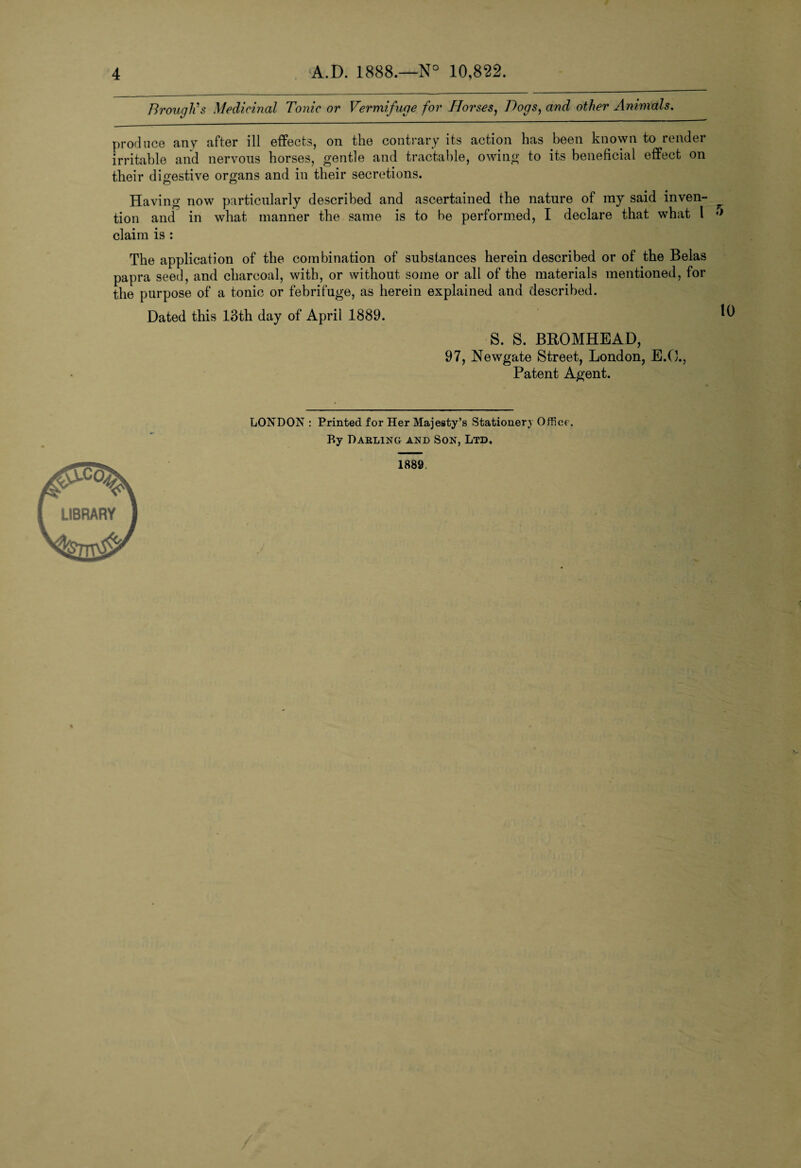 Brough's Medicinal Tonic or Vermifuge for Horses, Bogs, and other Animals, produce any after ill effects, on the contrary its action has been known to render irritable and nervous horses, gentle and tractable, owing to its beneficial effect on their digestive organs and in their secretions. Having now particularly described and ascertained the nature of my said inven¬ tion and in what manner the same is to be performed, I declare that what 1 claim is : The application of the combination of substances herein described or of the Belas papra seed, and charcoal, with, or without some or all of the materials mentioned, for the purpose of a tonic or febrifuge, as herein explained and described. Dated this 13th day of April 1889. S. S. BKOMHEA.D, 97, Newgate Street, London, E.O., Patent Agent. LONDON : Printed for Her Majesty’s Stationery Office. By Darling and Son, Ltd. 1889,