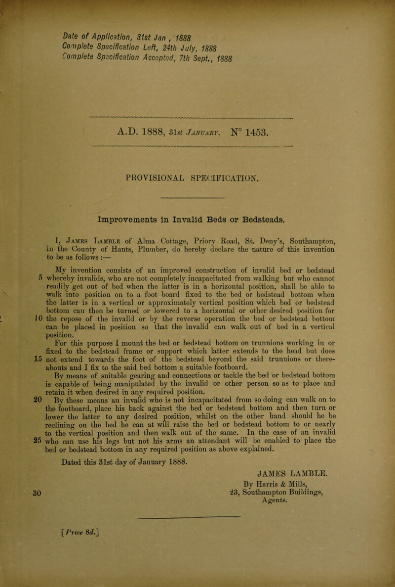 Date of Application, 31st Jan , 1888 Complete Specification Left, 24th July, 1888 Complete Specification Accepted, 7th Sept., 1888 A.D. 1888, 31s£ January. N° 1453. PROVISIONAL SPECIFICATION. Improvements in Invalid Beds or Bedsteads. i, James Lamble of Alma Cottage, Priory Road, St. Deny’s, Southampton, in the County of Hants, Plumber, do hereby declare the nature of this invention to be as follows :— My invention consists of an improved construction of invalid bed or bedstead 5 whereby invalids, who are not completely incapacitated from walking but who cannot readily get out of bed when the latter is in a horizontal position, shall be able to walk into position on to a foot board fixed to the bed or bedstead bottom when the latter is in a vertical or approximately vertical position which bed or bedstead bottom can then be turned or lowered to a horizontal or other desired position for 10 the repose of the invalid or by the reverse operation the bed or bedstead bottom can be placed in position so that the invalid can walk out of bed in a vertical position. For this purpose I mount the bed or bedstead bottom on trunnions working in or fixed to the bedstead frame or support which latter extends to the head but does 15 not extend towards the foot of the bedstead beyond the said trunnions or there¬ abouts and I fix to the said bed bottom a suitable footboard. By means of suitable gearing and connections or tackle the bed or bedstead bottom is capable of being manipulated by the invalid or other person so as to place and retain it when desired in any required position. 20 By these means an invalid who is not incapacitated from so doing can walk on to the footboard, place his back against the bed or bedstead bottom and then turn or lower the latter to any desired position, whilst on the other hand should he be reclining on the bed he can at will raise the bed or bedstead bottom to or nearly to the vertical position and then walk out of the same. In the case of an invalid 25 who can use his legs but not his arms an attendant will be enabled to place the bed or bedstead bottom in any required position as above explained. Dated this 31st day of January 1888. JAMES LAMBLE. By Harris & Mills, 30 23, Southampton Buildings, Agents. [ Price 8ti.]
