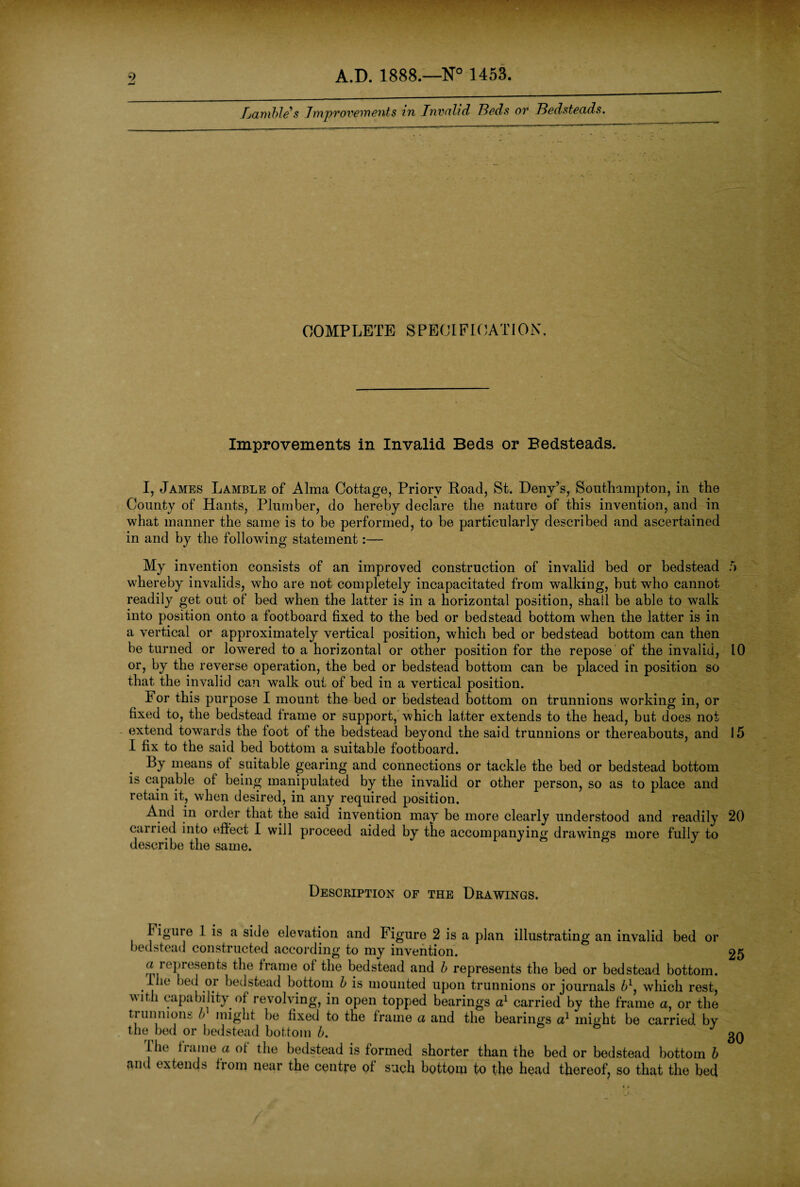 9 -J A.D. 1888.—N° 1453. lambles Improvements in Invalid Beds or Bedsteads. COMPLETE SPECIFICATION. Improvements in Invalid Beds or Bedsteads. I, James Lamble of Alma Cottage, Priory Road, St. Deny’s, Southampton, in the County of Hants, Plumber, do hereby declare the nature of this invention, and in what manner the same is to be performed, to be particularly described and ascertained in and by the following statement:— My invention consists of an improved construction of invalid bed or bedstead 5 whereby invalids, who are not completely incapacitated from walking, hut who cannot readily get out of bed when the latter is in a horizontal position, shall be able to walk into position onto a footboard fixed to the bed or bedstead bottom when the latter is in a vertical or approximately vertical position, which bed or bedstead bottom can then be turned or lowered to a horizontal or other position for the repose of the invalid, 10 or, by the reverse operation, the bed or bedstead bottom can be placed in position so that the invalid can walk out of bed in a vertical position. For this purpose I mount the bed or bedstead bottom on trunnions working in, or fixed to, the bedstead frame or support, which latter extends to the head, but does not extend towards the foot of the bedstead beyond the said trunnions or thereabouts, and 15 I fix to the said bed bottom a suitable footboard. By means of suitable gearing and connections or tackle the bed or bedstead bottom is capable of being manipulated by the invalid or other person, so as to place and retain it, when desired, in any required position. And in order that the said invention may be more clearly understood and readily 20 carried into effect I will proceed aided by the accompanying drawings more fully to describe the same. Description of the Drawings. Figure 1 is a side elevation and Figure 2 is a plan illustrating an invalid bed or bedstead constructed according to my invention. a represents the frame of the bedstead and b represents the bed or bedstead bottom. Hie bed or bedstead bottom b is mounted upon trunnions or journals 61, which rest, with capability of revolving, in open topped bearings a1 carried by the frame a, or the trunnions b might be fixed to the frame a and the bearings a1 might be carried by the bed or bedstead bottom b. Hie liame a of the bedstead is formed shorter than the bed or bedstead bottom b and extends from near the centre of such bottom to the head thereof, so that the bed 25 30