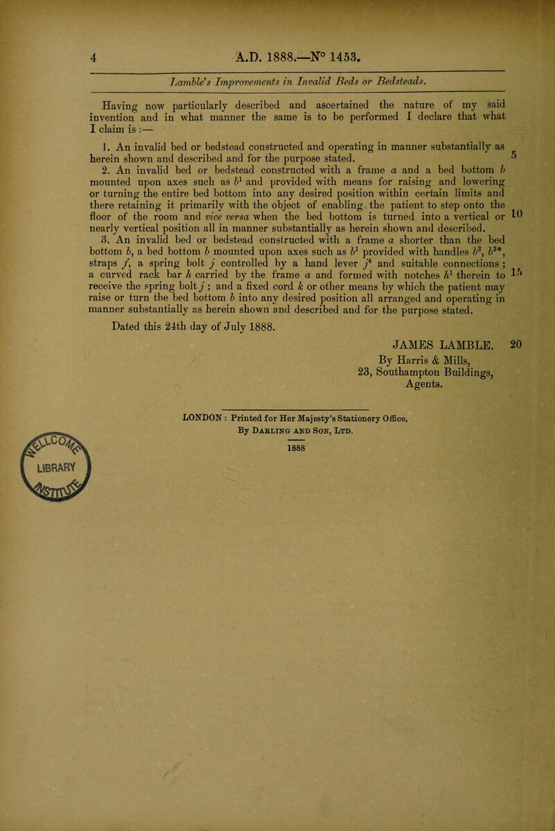 Lamble's Improvements in Invalid Beds or Bedsteads. 5 Having now particularly described and ascertained the nature of my said invention and in what manner the same is to be performed I declare that what I claim is :— 1. An invalid bed or bedstead constructed and operating in manner substantially as herein shown and described and for the purpose stated. 2. An invalid bed or bedstead constructed with a frame a and a bed bottom b mounted upon axes such as b1 and provided with means for raising and lowering or turning the entire bed bottom into any desired position within certain limits and there retaining it primarily with the object of enabling the patient to step onto the floor of the room and vice versa when the bed bottom is turned into a vertical or ^ nearly vertical position all in manner substantially as herein shown and described. 3. An invalid bed or bedstead constructed with a frame a shorter than the bed bottom b, a bed bottom b mounted upon axes such as b1 provided with handles b3*, straps /, a spring bolt j controlled by a hand lever f and suitable connections ; a curved rack bar h carried by the frame a and formed with notches h1 therein to ^ receive the spring bolty ; and a fixed cord Jc or other means by which the patient may raise or turn the bed bottom b into any desired position all arranged and operating in manner substantially as herein shown and described and for the purpose stated. Dated this 24th day of July 1888. JAMES LAMBLE. By Harris & Mills, 23, Southampton Buildings, Agents. 20 LONDON : Printed for Her Majesty’s Stationery Office, By Darling and Son, Ltd. 1888
