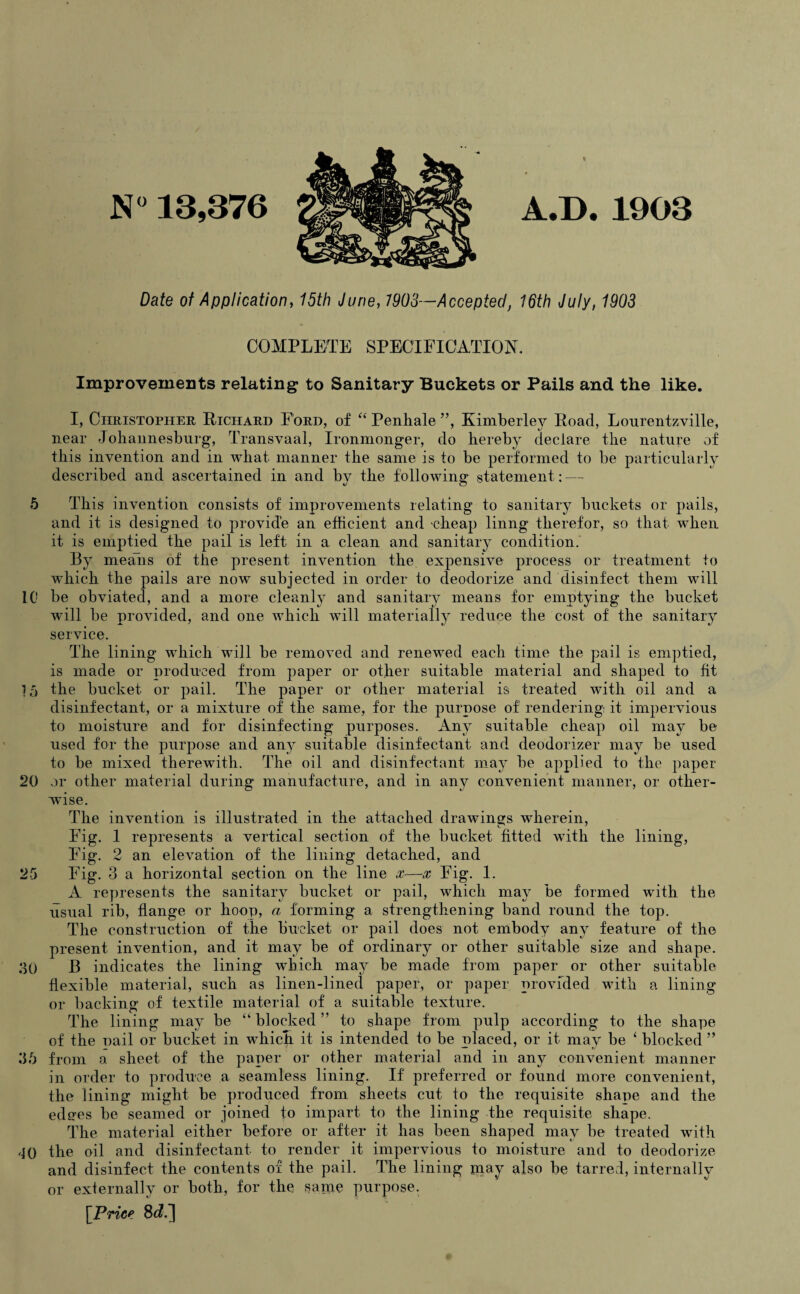 N» 13,376 Date of Application, 15th June, 7903—Accepted, 16th July, 1903 COMPLETE SPECIFICATION. Improvements relating to Sanitary Buckets or Pails and the like. I, Christopher Richard Ford, of “ Penhale ”, Kimberley Road, Lourentzville, near Johannesburg, Transvaal, Ironmonger, do hereby declare the nature of this invention and in what manner the same is to be performed to be particularly described and ascertained in and by the following statement: — 5 This invention consists of improvements relating to sanitary buckets or pails, and it is designed to provide an efficient and cheap linng therefor, so that when it is emptied the pail is left in a clean and sanitary condition. By means of the present invention the expensive process or treatment to which the pails are now subjected in order to deodorize and disinfect them will 10 be obviated, and a more cleanly and sanitary means for emptying the bucket will be provided, and one which will materially reduce the cost of the sanitary service. The lining which will be removed and renewed each time the pail is emptied, is made or produced from paper or other suitable material and shaped to fit 1,5 the bucket or pail. The paper or other material is treated with oil and a disinfectant, or a mixture of the same, for the purpose of rendering it impervious to moisture and for disinfecting purposes. Any suitable cheap oil may be used for the purpose and any suitable disinfectant and deodorizer may be used to be mixed therewith. The oil and disinfectant may be applied to the paper 20 or other material during manufacture, and in any convenient manner, or other¬ wise. The invention is illustrated in the attached drawings wherein, Fig. 1 represents a vertical section of the bucket fitted with the lining, Fig. 2 an elevation of the lining detached, and 25 Fig. 3 a horizontal section on the line x—x Fig. 1. A represents the sanitary bucket or pail, which may be formed with the usual rib, flange or hoop, a forming a strengthening band round the top. The construction of the bucket or pail does not embody any feature of the present invention, and it may be of ordinary or other suitable size and shape. 30 B indicates the lining which may be made from paper or other suitable flexible material, such as linen-lined paper, or paper provided with a lining or backing of textile material of a suitable texture. The lining may be “ blocked ” to shape from pulp according to the shape of the pail or bucket in whicli it is intended to be placed, or it may be ‘ blocked ” 35 from a sheet of the paper or other material and in any convenient manner in order to produce a seamless lining. If preferred or found more convenient, the lining might be produced from sheets cut to the requisite shape and the edg-es be seamed or joined to impart to the lining the requisite shape. The material either before or after it has been shaped may be treated with 40 the oil and disinfectant to render it impervious to moisture and to deodorize and disinfect the contents of the pail. The lining may also be tarred, internally or externally or both, for the same purpose. [Price 8 d.']
