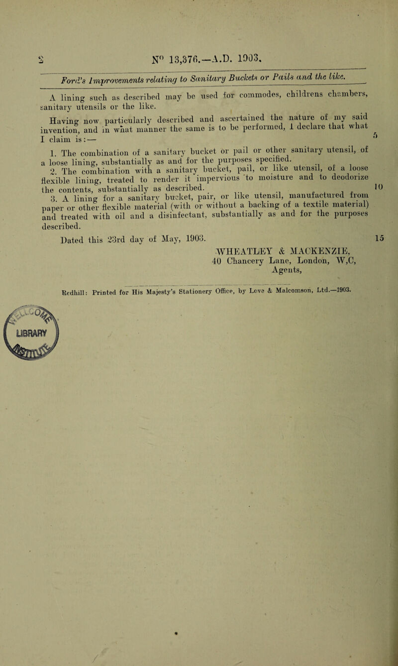 N° 13,376.— A.D. 1003. Ford's Imj/rovements relating to Sanitary Buckets or Pails and the like. A lining such as described may be used lor commodes, childrens chambers, sanitary utensils or the like. Having now particularly described and ascertained the nature of my said invention, and in what manner the same is to be performed, 1 declare that what I claim is : — 1. The combination of a sanitary bucket or pail or other sanitary utensil, of a loose lining, substantially as and for the purposes specified. 2. The combination with a sanitary bucket, pail, or like utensil, of a loose flexible lining, treated to render it impervious to moisture and to deodorize the contents, substantially as described. 3 A lining for a sanitary bucket, pair, or like utensil, manufactuied from paper or other flexible material (with or without a backing of a textile material) and treated wTith oil and a disinfectant, substantially as and foi the purposes described. Dated this 23rd day of May, 1903. WHEATLEY & MACKENZIE, 40 Chancery Lane, London, W,C, Agents, A 10 15 Redliill: Printed for His Majesty's Stationery Office, by Love & Malcomson, Ltd.—1903. « /