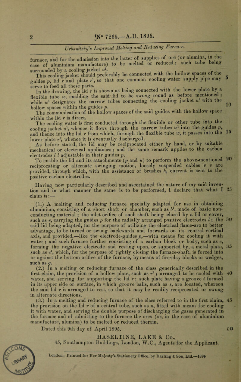 Urbanitzky s Improved Melting and Reducing Furna e. ____—-------  furnace, and for tile admission into the latter of supplies of ore (or alumina, in the case of aluminium manufacture) to be melted or reduced; such tube being surrounded by a cooling jacket w1. This cooling jacket should preferably be connected with the hollow spaces of the guides p, lid rand plate r\ so that one common cooling water supply pipe may a serve to feed all these parts. # , In the drawing, the lid r is shown as being connected with the lower plate by a flexible tube iv, enabling the said lid to be swung round as before mentioned , while designates the narrow tubes connecting the cooling jacket ul with the hollow spaces within the guides p. t The communication of the hollow spaces of the said guides with the hollow space within the lid r is direct. . The cooling water is first conducted through the flexible or other tube into the cooling jacket u\ whence it flows through the narrow tubes wl into the guides p, and thence into the lid r from which, through the flexible tube w, it passes into the 15 lower plate r\ whence it is eventually discharged. As before stated, the lid may be reciprocated either by hand, or by suitable mechanical or electrical appliances ; and the same remark applies to the carbon electrodes l l adjustable in their guides p. To enable the lid and its attachments (p and u) to perform the above-mentioned 20 reciprocating or alternate swinging motion, loosely suspended cables v v are provided, through which, with the assistance of brushes //, current is sent to the positive carbon electrodes. Having now particularly described and ascertained the nature of my said inven¬ tion and in what manner the same is to be performed, I declare that what I '2d claim is:— (1.) A melting and reducing furnace specially adapted for use in obtaining aluminium, consisting of a short shaft or chamber, such as b1, made of basic non¬ conducting material ; the inlet orifice of such shaft being closed by a lid or cover, such as r, carrying the guides p for the radially arranged positive electrodes l; the 30 said lid being adapted, for the purpose of utilizing the electrical flame-arc to better advantage, to be turned or swung backwards and forwards on its central vertical axis, and provided,—like the electrode-guides p.—with means for cooling it with water ; and such furnace further consisting of a carbon block or body, such as c, forming the negative electrode and resting upon, or supported by, a metal plate, 35 such as c1, which, for the purpose of tightly closing the furnace-shaft, is forced into or against the bottom orifice of the furnace, by means of fire-clay blocks or wedges, such as g. (2.) In a melting or reducing furnace of the class generically described in the first claim, the provision of a hollow plate, such as r1 ; arranged to be cooled with 40 water, and serving for supporting the lid r; such plate having a groove t formed in its upper side or surface, in which groove balls, such as s, are located, whereon the said lid r is arranged to rest, so that it may be readily reciprocated or swung in alternate directions. (3.) In a melting and reducing furnace of the class referred to in the first claim, 45 the provision on the lid r of a central tube, such as u, fitted with means for cooling it with water, and serving the double purpose of discharging the gases generated in the furnace and of admitting to the furnace the ores (or, in the case of aluminium manufacture, alumina) to be melted or reduced therein. Dated this 9th day of April 1895. 50 HASELT1NE, LAKE & Co., 45, Southampton Buildings, London, W.C., Agents for the Applicant. London : Printed for Her Majesty’s Stationery Office, by Darling & Son. Ltd.—1896