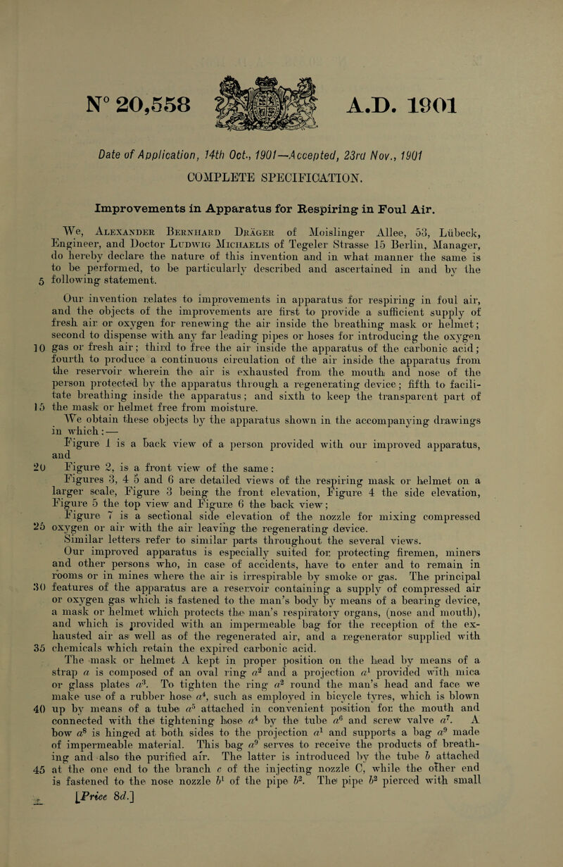 N° 20,558 A.D. 1901 Date of Application, 14th Oct., 1901—-Accepted, 23rti Nov., 1901 COMPLETE SPECIFICATION. Improvements in Apparatus for Respiring in Foul Air. We, Alexander Bernhard Drager of Moislinger Alice, 53, Ltibeck, Engineer, and Doctor Ludwig Miciiaelis of Tegeler Strasse 15 Berlin, Manager, do hereby declare the nature of this invention and in what manner the same is to be performed, to be particularly described and ascertained in and by the 5 following statement. Our invention relates to improvements in apparatus for respiring in foul air, and the objects of the improvements are first to provide a sufficient supply of fresh air or oxygen for renewing the air inside the breathing mask or helmet; second to dispense with any far leading pipes or hoses for introducing the oxygen 10 gas or fresh air; third to free the air inside the apparatus) of the carbonic acid; fourth to produce a continuous circulation of the air inside the apparatus from the reservoir wherein the air is exhausted from the mouth and nose of the person protected by the apparatus through a regenerating device ; fifth to facili¬ tate breathing inside the apparatus; and sixth to keep the transparent part of 15 the mask or helmet free from moisture. We obtain these objects by the apparatus shown in the accompanying drawings in which: — Figure 1 is a back view of a person provided with our improved apparatus, and 20 Figure 2, is a front view of the same : Figures 3, 4 5 and 6 are detailed views of the respiring mask or helmet on a larger scale, Figure 3 being the front elevation, Figure 4 the side elevation, Figure 5 the top view and Figure 6 the back view; Figure 7 is a sectional side elevation of the nozzle for mixing compressed 25 oxygen or air with the air leaving the regenerating device. Similar letters refer to similar parts throughout the several views. Our improved apparatus is especially suited for protecting firemen, miners and other persons who, in case of accidents, have to enter and to remain in rooms or in mines where the air is irrespirable by smoke or gas. The principal .30 features of the apparatusi are a reservoir containing' a supply of compressed air or oxygen gas which is fastened to the man’s body by means of a bearing device, a mask or helmet which protects the man’s respiratory organs, (nose and mouth), and which is provided with an impermeable bag for the reception of the ex¬ hausted air as well as of the regenerated air, and a regenerator supplied with 35 chemicals which retain the expired carbonic acid. The mask or helmet A kept in proper position on the head by means of a strap a is composed of an oval ring a2 and a projection a1 provided with mica or glass plates a3. To tighten the ring a2 round the man’s head and face we make use of a rubber hose a4, such as employed in bicycle tyres, which is blown 40 up by means of a tube a5 attached in convenient position for the mouth and connected with the tightening hose a4 by the tube a6 and screw valve a7. A bow a8 is hinged at both sides to the projection a1 and supports a bag a9 made of impermeable material. This bagv a9 serves to receive the products of breath¬ ing and also the purified air. The latter is introduced by the tube b attached 45 at the one end to the branch c of the injecting nozzle C, while the other end is fastened to the nose nozzle bl of the pipe b2. The pipe b2 pierced with small [Price 8c?.]