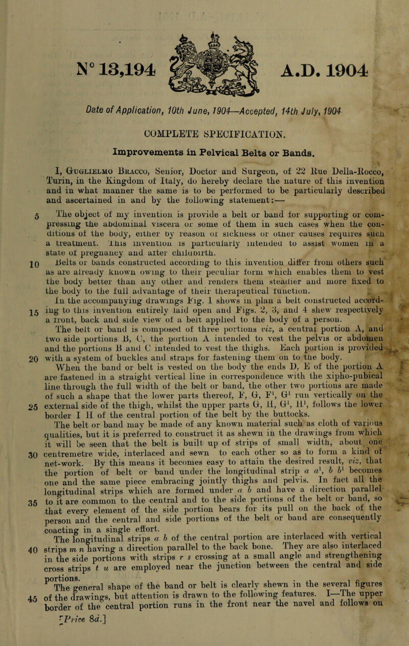 N° 13,194 A.D.1904 Date of Application, 10th June, 1904—Accepted, 14th July, 1904 COMPLETE SPECIFICATION. Improvements in Pelvical Belts or Bands. 10 I, (juglielmo Bracco, Senior, Doctor and Surgeon, of 22 Hue Della-ltocco, Turin, in the Kingdom of Italy, do hereby declare the nature of this invention and in what manner the same is to be performed to be particularly described and ascertained in and by the following statement: — fy The object of my invention is provide a belt or band for supporting or com¬ pressing the abdominal viscera or some of them in such cases when the con¬ ditions of the body, either by reason or sickness or otner causes requires such, a treatment. This invention is particularly intended to assist women in a state of pregnancy and alter chiluoirth. Belts or bands constructed according to this invention differ from others such as are already known owing to their peculiar form which enables them to vest the body better than any other and renders them steadier and more fixed to the body to the full advantage of their therapeutical function. In the accompanying drawings Fig. 1 shows in plan a belt constructed accord- ing to this invention entirely laid open and Figs. 2, T, and 4 shew respectively a front, back and side view of a belt applied to the body of a person. The belt or band is composed of three portions viz, a central portion A, and twTo side portions B, (J, the portion A intended to vest the pelvis or abdomen and the portions B and C intended to vest the thighs. Each portion is provided 20 with a system of buckles and straps for fastening them on to the body. When the band or belt is vested on the body the ends D, E of the portion A are fastened in a straight vertical line in correspondence with the xipho-pubical line through the full width of the belt or band, the other two portions are made of such a shape that the lower parts thereof, F, (T, FL, (T1 run vertically on the 25 external side of the thigh, whilst the upper parts (i, II, (I1, II1, follows the lower border I H of the central portion of the belt by the buttocks. The belt or band may be made of any known material such as cloth of various qualities, but it is preferred to construct it as shewn in the drawings from which it will be seen that the belt is built up of strips of small width, about one 30 centremetre wide, interlaced and sewn to each other so as to form a kind of net-work. By this means it becomes easy to attain the desired lesult, vie, that the portion of belt or band under the longitudinal strip a a1, b ¥ becomes one and the same piece embracing jointly thighs and pelvis. In fact all the longitudinal strips which are formed under a b and have a direction parallel 35 to it are common to the central and to the side portions of the belt or band, so that every element of the side portion bears for its pull on the back of the person and the central and side portions of the belt or band are consequently coacting in a single effort. . . . .. , The longitudinal strips a b of the central portion are interlaced with vertical 40 strips m n having a direction parallel to the back bone. They are also interlaced in the side portions with strips r s crossing at a small angle and strengthening cross strips t u are employed near the junction between the central and side ^Ttageneral shape of the band or belt is clearly shewn in the several figures 45 of the drawings, but attention is drawn to the following features L-The upper border of the central portion runs in the front near the navel and follows on r Price Sd.] S| ;'W
