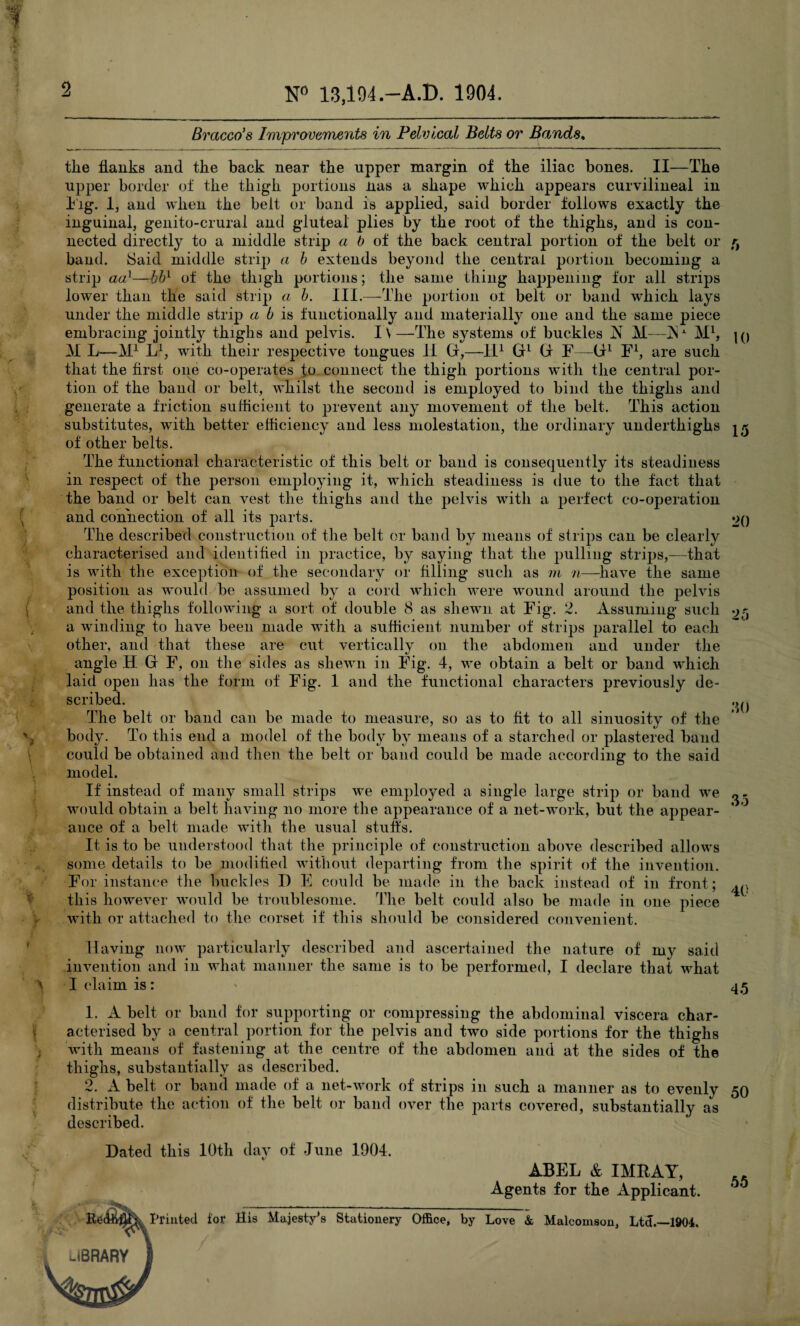 N° 13,194-A.D. 1904. Braced s Improvements in Pelvlcal Belts or Bands * Dated this 10th day of June 1904. ABEL & IMRAY, Agents for the Applicant. Printed ior His Majesty's Stationery Office, by Love & Malcomson, Ltd.—1904. 5 10 15 20 ■10 the Hanks and the back near the upper margin of the iliac bones. II—The upper border of the thigh portions nas a shape which appears curvilineal in Fig. 1, and when the belt or band is applied, said border follows exactly the inguinal, genito-crural and gluteal plies by the root of the thighs, and is con¬ nected directly to a middle strip a b of the back central portion of the belt or band. Said middle strip a b extends beyond the central portion becoming a strip aa}—bbl of the thigh portions; the same thing happening for all strips lower than the said strip a b. III.—The portion of belt or band which lays under the middle strip a b is functionally and materially one and the same piece embracing jointly thighs and pelvis. I\—The systems of buckles N M—jNa M1, M L—M1 L1, with their respective tongues II G,—-II1 G1 G F—G1 F1, are such that the first one co-operates fo connect the thigh portions with the central por¬ tion of the band or belt, whilst the second is employed to bind the thighs and generate a friction sufficient to prevent any movement of the belt. This action substitutes, with better efficiency and less molestation, the ordinary underthighs of other belts. The functional characteristic of this belt or band is consequently its steadiness in respect of the person employing it, which steadiness is due to the fact that the band or belt can vest the thighs and the pelvis with a perfect co-operation and connection of all its parts. The described construction of the belt or band by means of strips can be clearly characterised and identified in practice, by saying that the pulling strips,—that is with the exception of the secondary or filling such as m n—have the same position as would be assumed by a cord which were wound around the pelvis and the thighs following a sort of double 8 as shewn at Fig. 2. Assuming such a winding to have been made with a sufficient number of strips parallel to each other, and that these are cut vertically on the abdomen and under the angle H G F, on the sides as shewn in Fig. 4, we obtain a belt or band which laid open has the form of Fig. 1 and the functional characters previously de¬ scribed. The belt or band can be made to measure, so as to fit to all sinuosity of the body. To this end a model of the body by means of a starched or plastered band could be obtained and then the belt or band could be made according to the said model. If instead of many small strips we employed a single large strip or band we would obtain a belt having no more the appearance of a net-work, but the appear¬ ance of a belt made with the usual stuffs. It is to be understood that the principle of construction above described allows some details to be modified without departing from the spirit of the invention. For instance the buckles D E could be made in the back instead of in front; this however would be troublesome. The belt could also be made in one piece with or attached to the corset if this should be considered convenient. Having now particularly described and ascertained the nature of my said invention and in what manner the same is to be performed, I declare that what I claim is: 45 1. A belt or band for supporting or compressing the abdominal viscera char¬ acterised by a central portion for the pelvis and two side portions for the thighs with means of fastening at the centre of the abdomen and at the sides of the thighs, substantially as described. 2. A belt or band made of a net-work of strips in such a manner as to evenly 50 distribute the action of the belt or band over the parts covered, substantially as described. 30 35 40 55