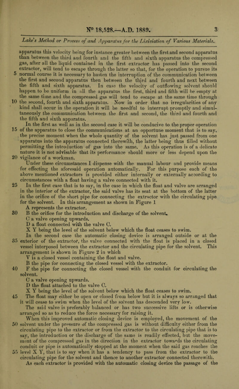 Lake s Method or Process apparatus this velocity being for instance greater between the first and second apparatus than between the third aud fourth and the fifth and sixth apparatus the compressed gas, after all the liquid contained in the first extractor has passed into the second extractor, will tend to escape through the latter so that, for the operation to pursue its 5 normal course it is necessary to hasten the interruption of the communication between the first and second apparatus then between the third and fourth and next between the fifth and sixth apparatus. In case the velocity of outflowing solvent should happen to be uniform in all die apparatus the first, third and fifth will be empty at the same time and the compressed gas will tend to escape at the same time through 10 the second, fourth and sixth apparatus. Now in order that no irregularities of any kind shall occur in the operation it will be needful to interrupt promptly and simul¬ taneously the communication between the first and second, the third and fourth and the fifth and sixth apparatus. In the first as well as in the second case it will be conducive to the proper operation 15 of the apparatus to close the communications at an opportune moment that is to say, the precise moment when the whole quantity of the solvent has just passed from one apparatus into the apparatus connected therewith, the latter being thus filled without permitting the introduction of gas into the same. As this operation is of a delicate nature it is not advisable that its performance should more or less depend upon the 20 vigilance of a workman. Under these circumstances I dispense with the manual labour and provide means for effecting the aforesaid operation automatically. For this purpose each of the above mentioned extractors is provided either internally or externally according to circumstances with a float having a valve connected with it. 25 In the first case that is to say, in the case in which the float and valve are arranged in the interior of the extractor, the said valve has its seat at the bottom of the latter in the orifice of the short pipe for connecting the extractor with the circulating pipe for the solvent. In this arrangement as shown in Figure 1 . , o O A represents the extractor. 30 B the orifice for the introduction and discharge of the solvent. C a valve opening upwards. D a float connected with the valve C. X A being the level of the solvent below which the float ceases to swim. In ihe second case the automatic closing device is arranged outside or at the 35 exterior of the extractor, the valve connected with the float is placed in a closed vessel interposed between the extractor and the circulating pipe for the solvent. This arrangement is shown in Figure 2 in which V is a closed vessel containing the float and valve. B the pipe tor connecting the closed vessel with the extractor. 40 F the pipe for connecting the closed vessel with the conduit for circulating the solvent. 0 a valve opening upwards. D the float attached to the valve C. X Y being the level of the solvent below which the float ceases to swim. 45 The float may either be open or closed from below but it is always so arranged that it will cease to swim when the level of the solvent has descended very low. The said valve is preferably balanced or has two successive lifts or is otherwise arranged so as to reduce the force necessary for raising it. When this improved automatic closing device is employed, the movement of the 50 solvent under the pressure of the compressed gas is without difficulty either from the circulating pipe to the extractor or from the extractor to the circulating pipe that is to say, the introduction or the discharge of the same is readily effected, but the move¬ ment of the compressed gas in the direction in the extractor towards the circulating conduit or pipe is automatically stopped at the moment when the said gas reaches the 55 level X Y, that is to say when it has a tendency to pass from the extractor to the circulating pipe for the solvent and thence to another extractor connected therewith. As each extractor is provided with the automatic closing device the passage of the