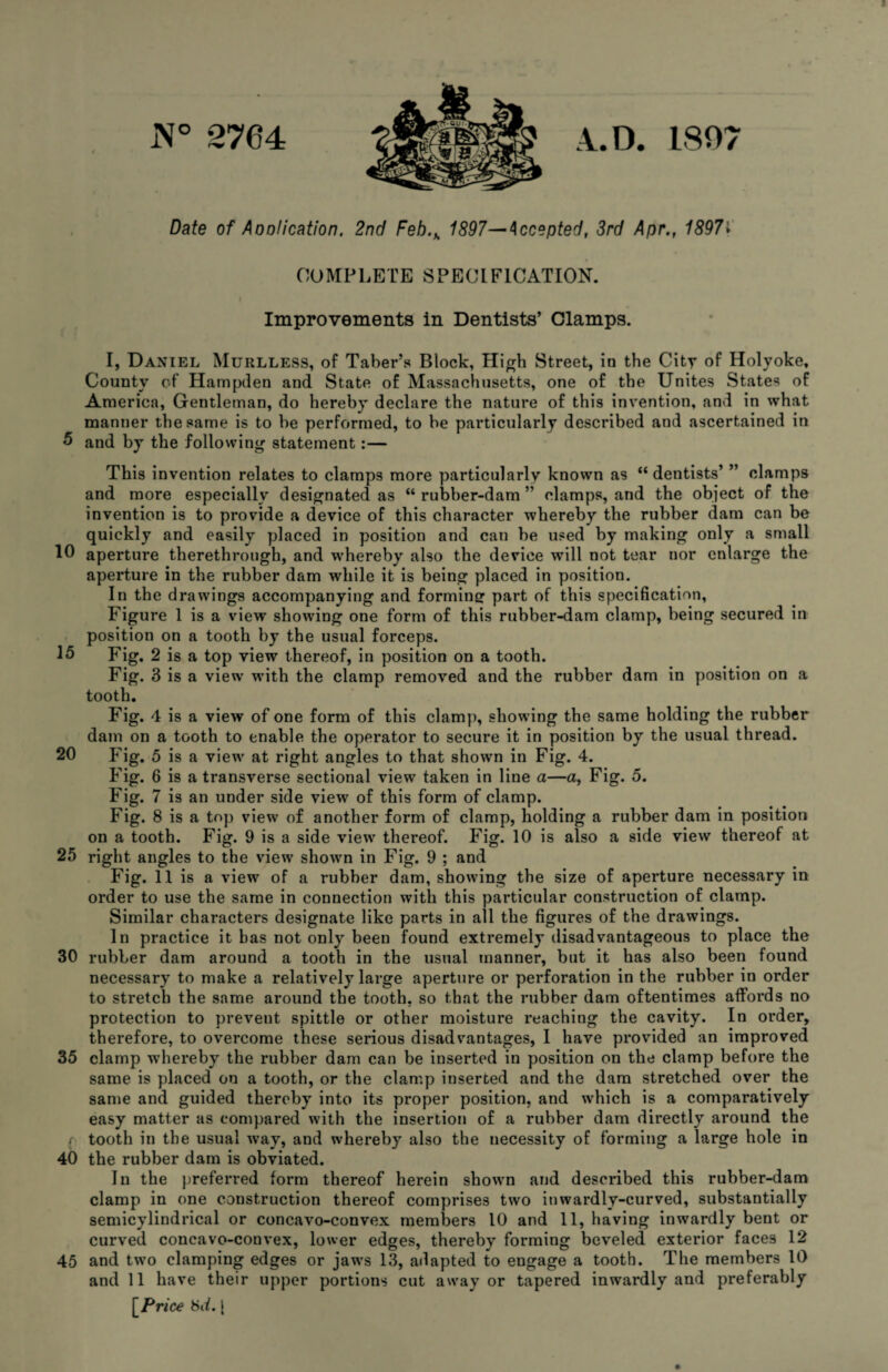 i\° 2764 A.D. 1807 Date of Aoolication. 2nd Feh.h 1897— Accepted, 3rd Apr., 1897» COMPLETE SPECIFICATION. Improvements in Dentists’ Clamps. I, Daniel Murlless, of Taber’s Block, High Street, in the City of Holyoke, County of Hampden and State of Massachusetts, one of the Unites States of America, Gentleman, do hereby declare the nature of this invention, and in what manner the same is to be performed, to be particularly described and ascertained in 5 and by the following1 statement:— This invention relates to clamps more particularly known as “dentists’ ” clamps and more especially designated as “ rubber-dam ” clamps, and the object of the invention is to provide a device of this character whereby the rubber dam can be quickly and easily placed in position and can be used by making only a small 10 aperture therethrough, and whereby also the device will not tear nor enlarge the aperture in the rubber dam while it is being placed in position. In the drawings accompanying and forming part of this specification. Figure 1 is a view showing one form of this rubber-dam clamp, being secured in position on a tooth by the usual forceps. 15 Fig. 2 is a top view thereof, in position on a tooth. Fig. 3 is a view with the clamp removed and the rubber dam in position on a tooth. Fig. 4 is a view of one form of this clamp, showing the same holding the rubber dam on a tooth to enable the operator to secure it in position by the usual thread. 20 Fig. 5 is a view at right angles to that shown in Fig. 4. Fig. 6 is a transverse sectional view taken in line a—a, Fig. 5. Fig. 7 is an under side view of this form of clamp. Fig. 8 is a top view of another form of clamp, holding a rubber dam in position on a tooth. Fig. 9 is a side view thereof. Fig. 10 is also a side view thereof at 25 right angles to the view shown in Fig. 9 ; and Fig. 11 is a view of a rubber dam, showing the size of aperture necessary in order to use the same in connection with this particular construction of clamp. Similar characters designate like parts in all the figures of the drawings. In practice it has not only been found extremely disadvantageous to place the 30 rubber dam around a tooth in the usual manner, but it has also been found necessary to make a relatively large aperture or perforation in the rubber in order to stretch the same around the tooth, so that the rubber dam oftentimes affords no protection to preveut spittle or other moisture reaching the cavity. In order, therefore, to overcome these serious disadvantages, I have provided an improved 35 clamp whereby the rubber dam can be inserted in position on the clamp before the same is placed on a tooth, or the clamp inserted and the dam stretched over the same and guided thereby into its proper position, and which is a comparatively easy matter as compared with the insertion of a rubber dam directly around the / tooth in the usual way, and whereby also the necessity of forming a large hole in 40 the rubber dam is obviated. In the preferred form thereof herein shown and described this rubber-dam clamp in one construction thereof comprises two inwardly-curved, substantially semicylindrical or concavo-convex members 10 and 11, having inwardly bent or curved concavo-convex, lower edges, thereby forming beveled exterior faces 12 45 and two clamping edges or jaws 13, adapted to engage a tooth. The members 10 and 11 have their upper portions cut away or tapered inwardly and preferably [ Price 8ii. [