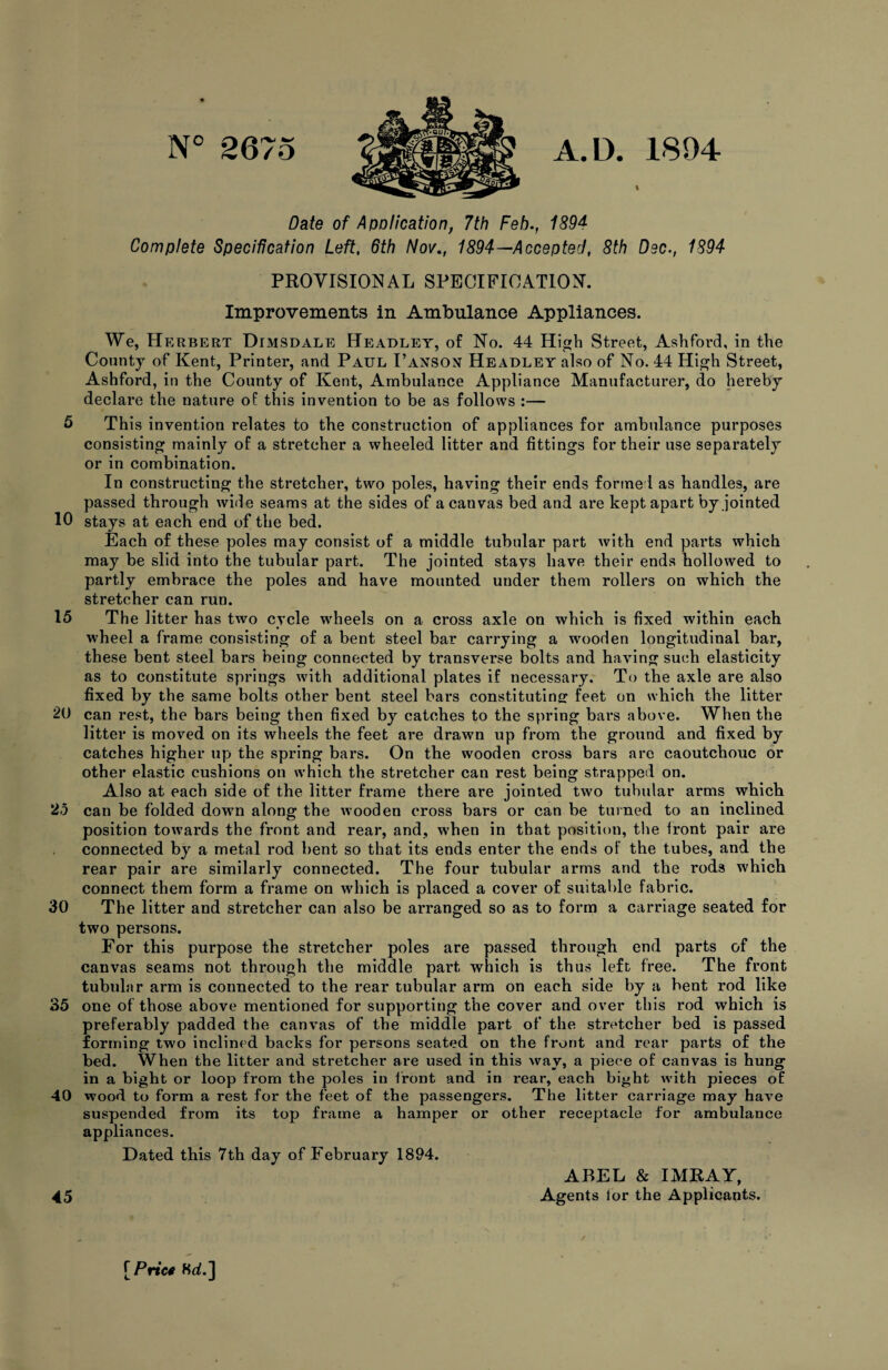 N° 2675 A. D. 1894 Date of Apolication, 7th Feb., 1894 Complete Specification Left, 6th Nov., 1894—Accepted, 8th Dec., 1894 PROVISIONAL SPECIFICATION. Improvements in Ambulance Appliances. We, Herbert Dumsdale Headley, of No. 44 High Street, Ashford, in the County of Kent, Printer, and Paul I’anson Headley also of No. 44 High Street, Ashford, in the County of Kent, Ambulance Appliance Manufacturer, do hereby declare the nature of this invention to be as follows :— 5 This invention relates to the construction of appliances for ambulance purposes consisting mainly of a stretcher a wheeled litter and fittings for their use separately or in combination. In constructing the stretcher, two poles, having their ends formed as handles, are passed through wide seams at the sides of a canvas bed and are kept apart by jointed 10 stays at each end of the bed. Each of these poles may consist of a middle tubular part with end parts which may be slid into the tubular part. The jointed stays have their ends hollowed to partly embrace the poles and have mounted under them rollers on which the stretcher can run. 15 The litter has two cycle wheels on a cross axle on which is fixed within each wheel a frame consisting of a bent steel bar carrying a wooden longitudinal bar, these bent steel bars being connected by transverse bolts and having such elasticity as to constitute springs with additional plates if necessary. To the axle are also fixed by the same bolts other bent steel bars constituting feet on which the litter 2U can rest, the bars being then fixed by catches to the spring bars above. When the litter is moved on its wheels the feet are drawn up from the ground and fixed by catches higher up the spring bars. On the wooden cross bars are caoutchouc or other elastic cushions on which the stretcher can rest being strapped on. Also at each side of the litter frame there are jointed two tubular arms wbicb 25 can be folded down along the wooden cross bars or can be turned to an inclined position towards the front and rear, and, when in that position, the iront pair are connected by a metal rod bent so that its ends enter the ends of the tubes, and the rear pair are similarly connected. The four tubular arms and the rods which connect them form a frame on which is placed a cover of suitable fabric. 30 The litter and stretcher can also be arranged so as to form a carriage seated for two persons. For this purpose the stretcher poles are passed through end parts of the canvas seams not through the middle part which is thus left free. The front tubular arm is connected to the rear tubular arm on each side by a bent rod like 35 one of those above mentioned for supporting the cover and over this rod which is preferably padded the canvas of the middle part of the stretcher bed is passed forming two inclined backs for persons seated on the front and rear parts of the bed. When the litter and stretcher are used in this way, a piece of canvas is hung in a bight or loop from the poles in front and in rear, each bight with pieces of 40 wood to form a rest for the feet of the passengers. The litter carriage may have suspended from its top frame a hamper or other receptacle for ambulance appliances. Dated this 7th day of February 1894. 45 ABEL & IMRAY, Agents lor the Applicants. [Pn’cf 8d.]